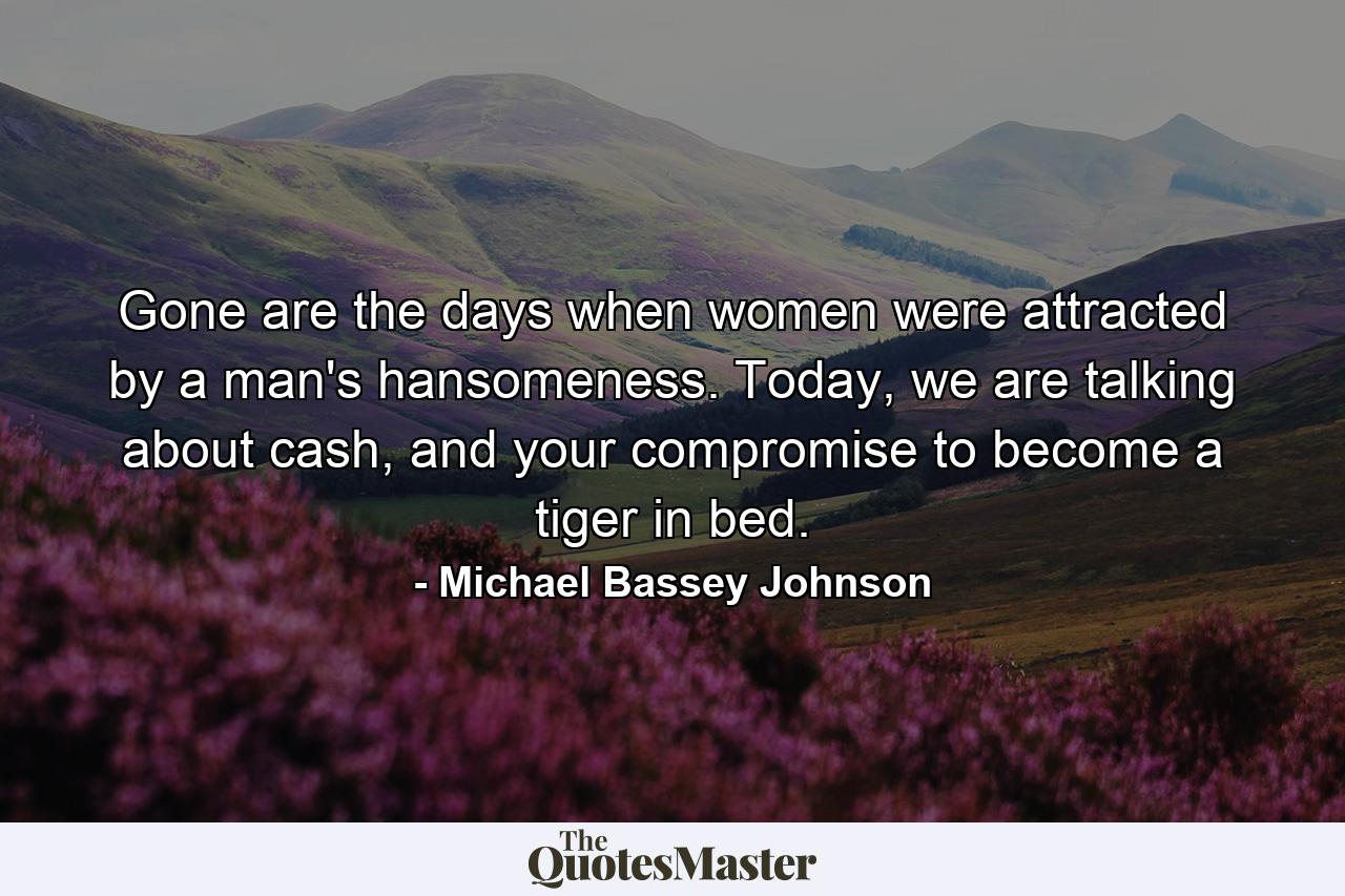 Gone are the days when women were attracted by a man's hansomeness. Today, we are talking about cash, and your compromise to become a tiger in bed. - Quote by Michael Bassey Johnson