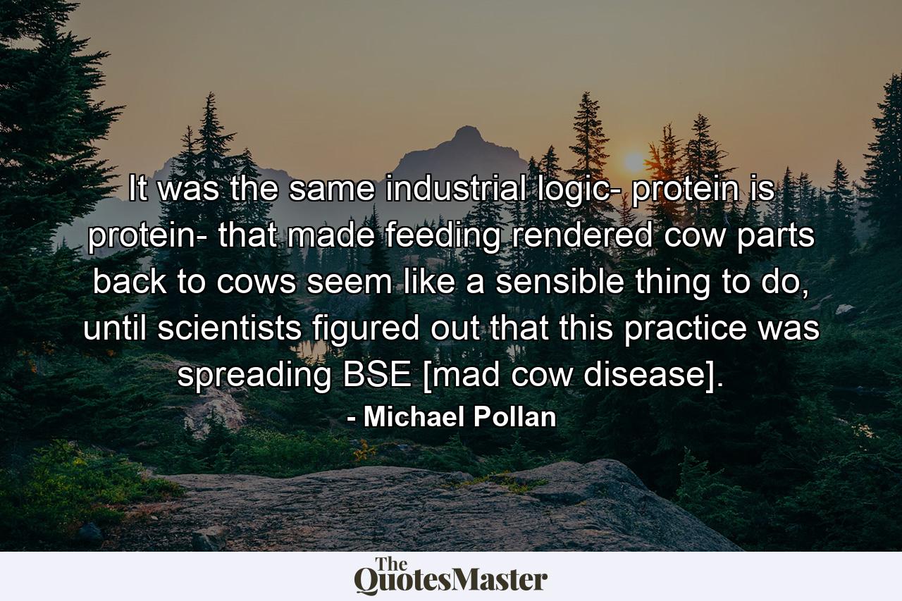 It was the same industrial logic- protein is protein- that made feeding rendered cow parts back to cows seem like a sensible thing to do, until scientists figured out that this practice was spreading BSE [mad cow disease]. - Quote by Michael Pollan