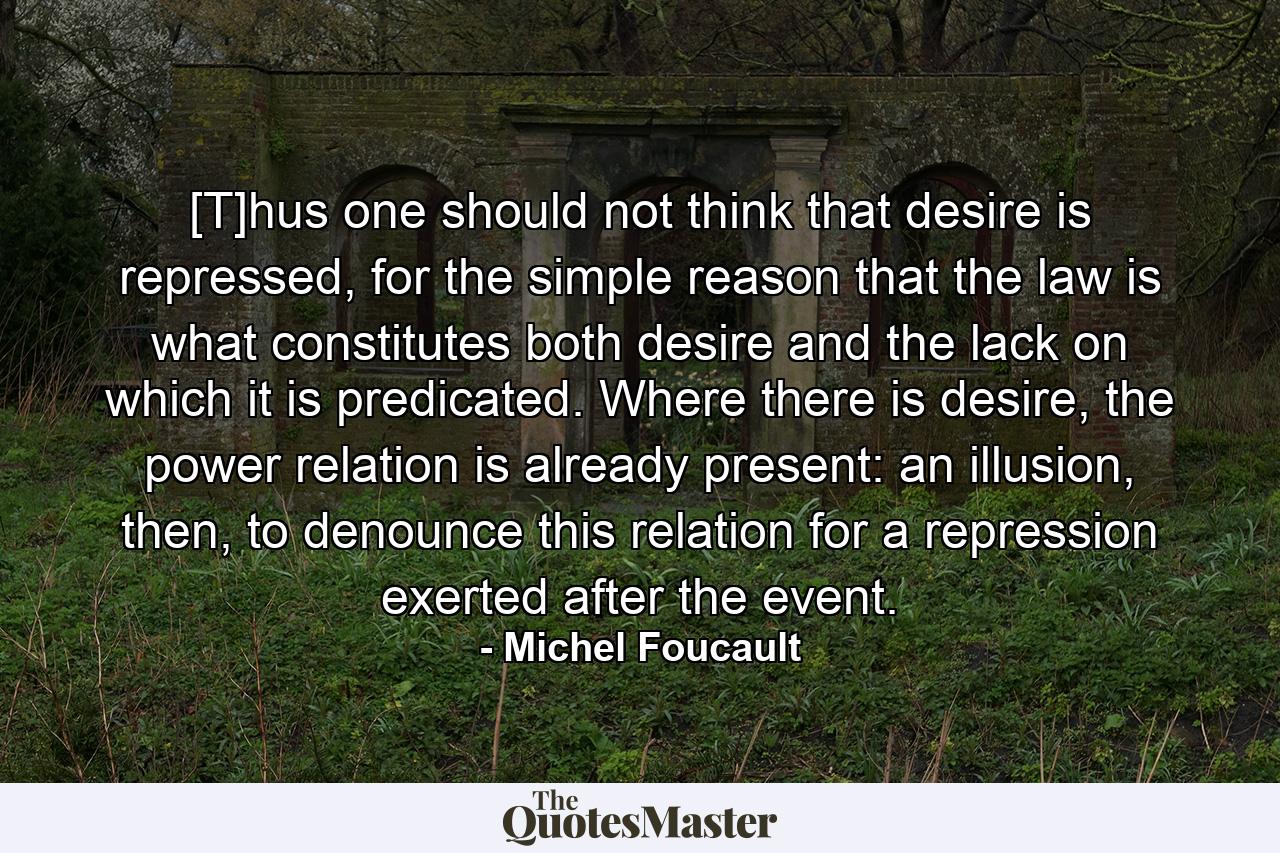 [T]hus one should not think that desire is repressed, for the simple reason that the law is what constitutes both desire and the lack on which it is predicated. Where there is desire, the power relation is already present: an illusion, then, to denounce this relation for a repression exerted after the event. - Quote by Michel Foucault