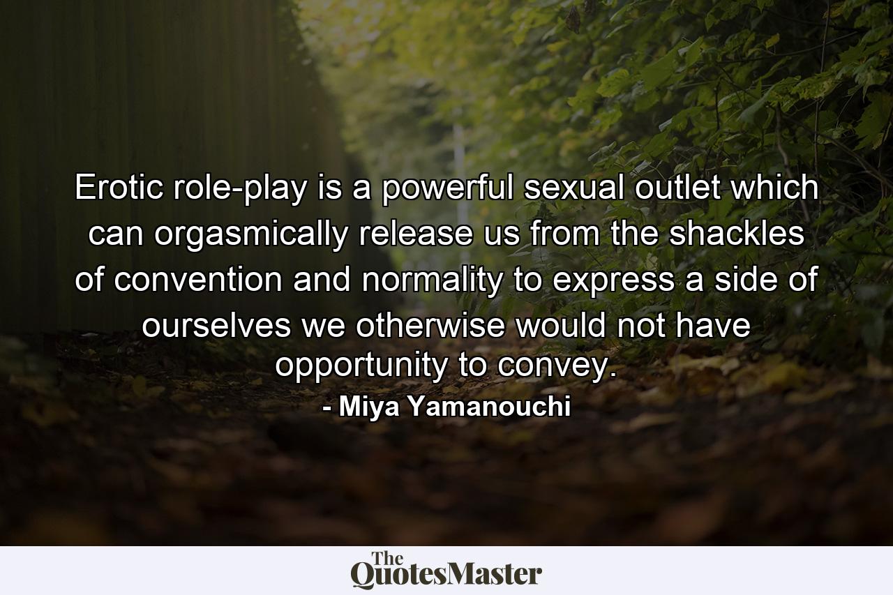 Erotic role-play is a powerful sexual outlet which can orgasmically release us from the shackles of convention and normality to express a side of ourselves we otherwise would not have opportunity to convey. - Quote by Miya Yamanouchi