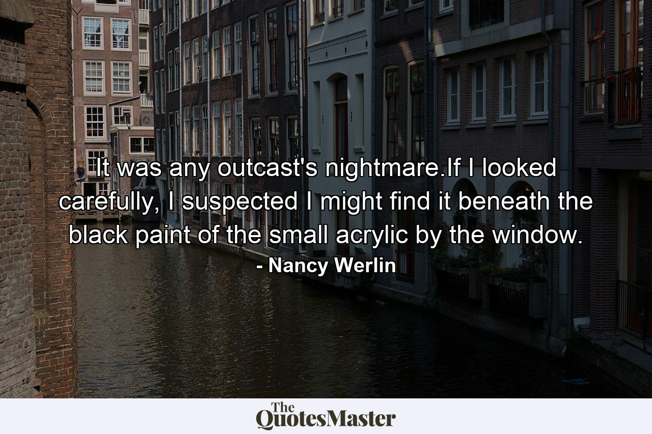 It was any outcast's nightmare.If I looked carefully, I suspected I might find it beneath the black paint of the small acrylic by the window. - Quote by Nancy Werlin