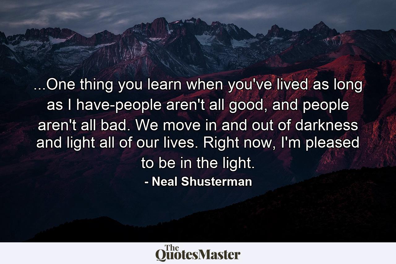 ...One thing you learn when you've lived as long as I have-people aren't all good, and people aren't all bad. We move in and out of darkness and light all of our lives. Right now, I'm pleased to be in the light. - Quote by Neal Shusterman