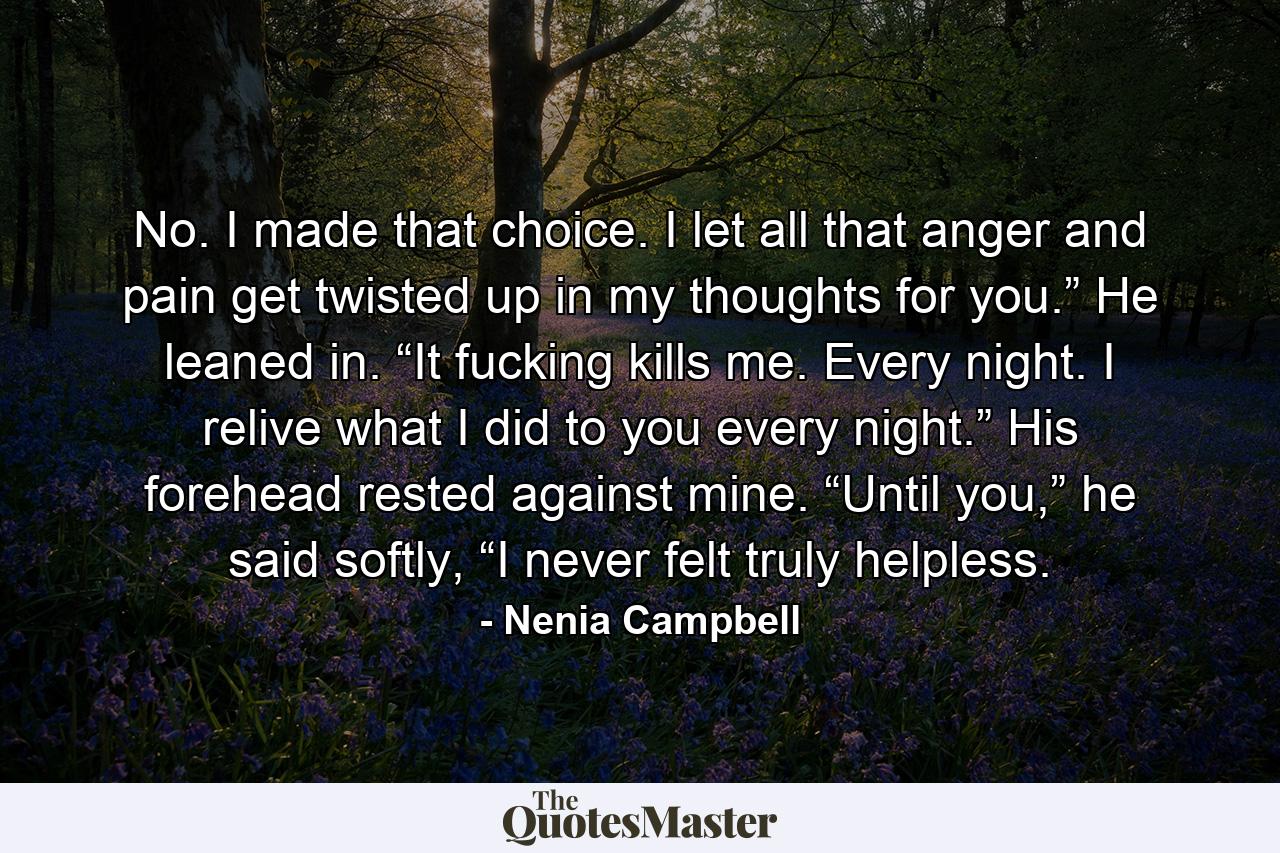 No. I made that choice. I let all that anger and pain get twisted up in my thoughts for you.” He leaned in. “It fucking kills me. Every night. I relive what I did to you every night.” His forehead rested against mine. “Until you,” he said softly, “I never felt truly helpless. - Quote by Nenia Campbell