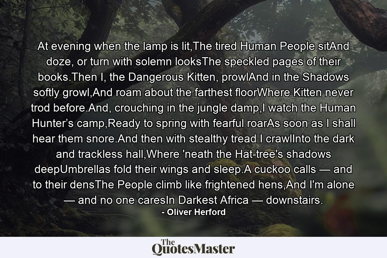 At evening when the lamp is lit,The tired Human People sitAnd doze, or turn with solemn looksThe speckled pages of their books.Then I, the Dangerous Kitten, prowlAnd in the Shadows softly growl,And roam about the farthest floorWhere Kitten never trod before.And, crouching in the jungle damp,I watch the Human Hunter’s camp,Ready to spring with fearful roarAs soon as I shall hear them snore.And then with stealthy tread I crawlInto the dark and trackless hall,Where 'neath the Hat-tree's shadows deepUmbrellas fold their wings and sleep.A cuckoo calls — and to their densThe People climb like frightened hens,And I'm alone — and no one caresIn Darkest Africa — downstairs. - Quote by Oliver Herford