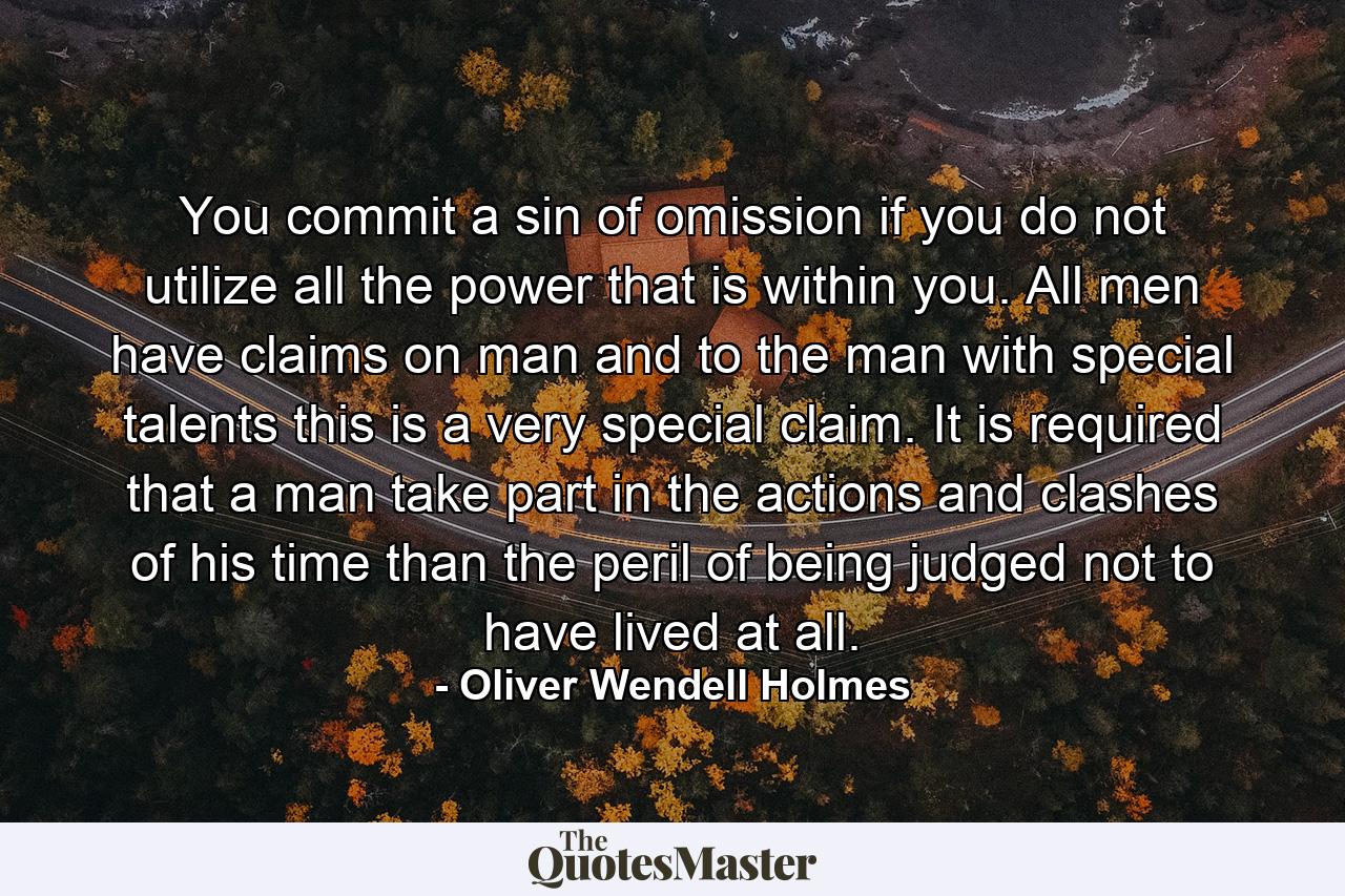 You commit a sin of omission if you do not utilize all the power that is within you. All men have claims on man  and to the man with special talents  this is a very special claim. It is required that a man take part in the actions and clashes of his time than the peril of being judged not to have lived at all. - Quote by Oliver Wendell Holmes