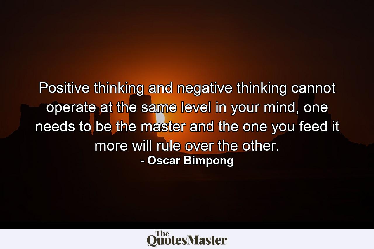 Positive thinking and negative thinking cannot operate at the same level in your mind, one needs to be the master and the one you feed it more will rule over the other. - Quote by Oscar Bimpong