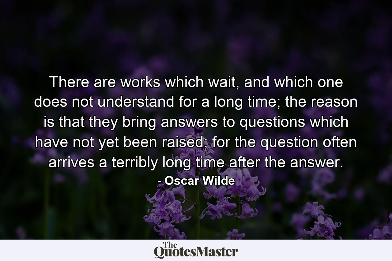 There are works which wait, and which one does not understand for a long time; the reason is that they bring answers to questions which have not yet been raised; for the question often arrives a terribly long time after the answer. - Quote by Oscar Wilde