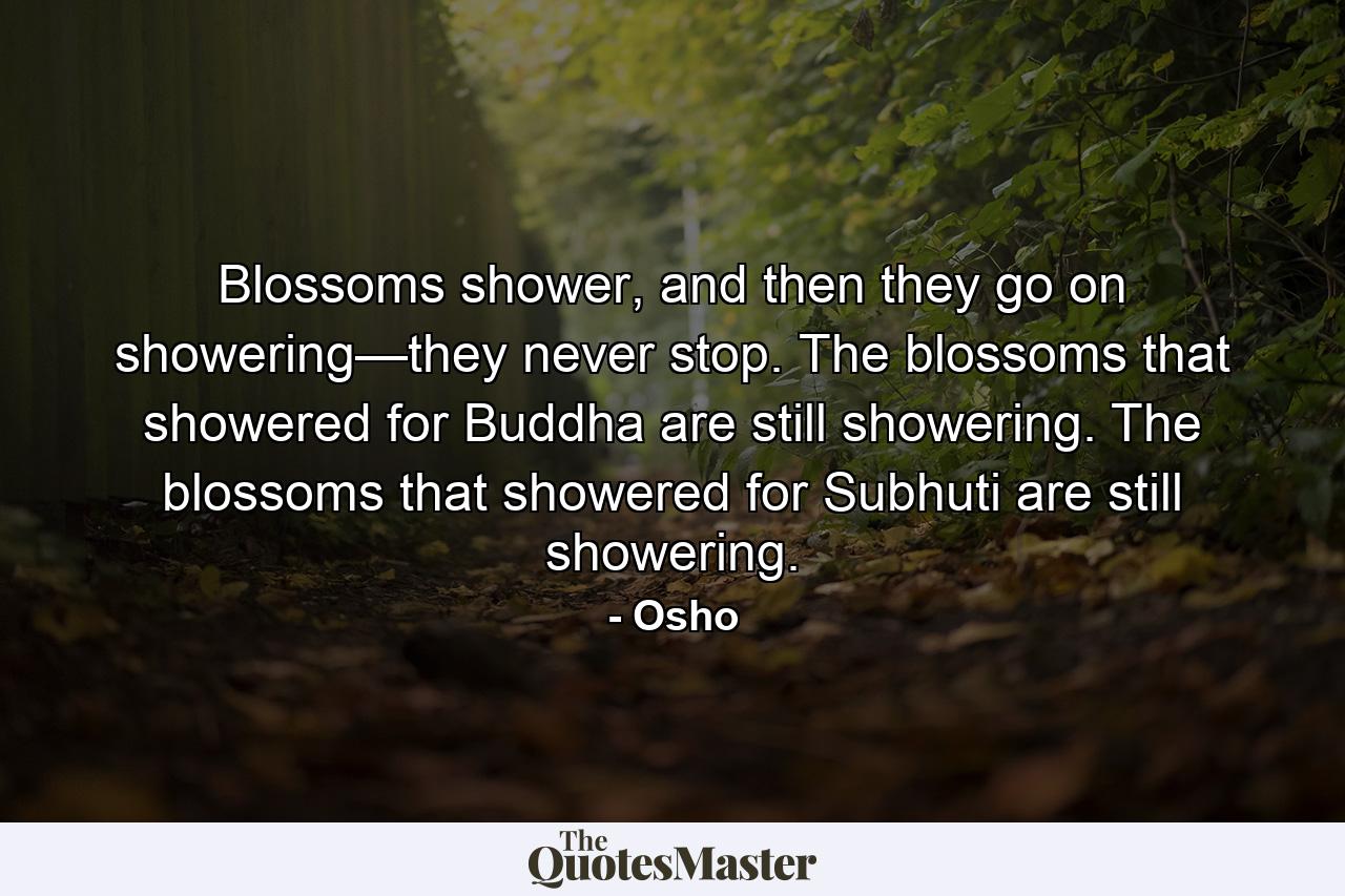 Blossoms shower, and then they go on showering—they never stop. The blossoms that showered for Buddha are still showering. The blossoms that showered for Subhuti are still showering. - Quote by Osho