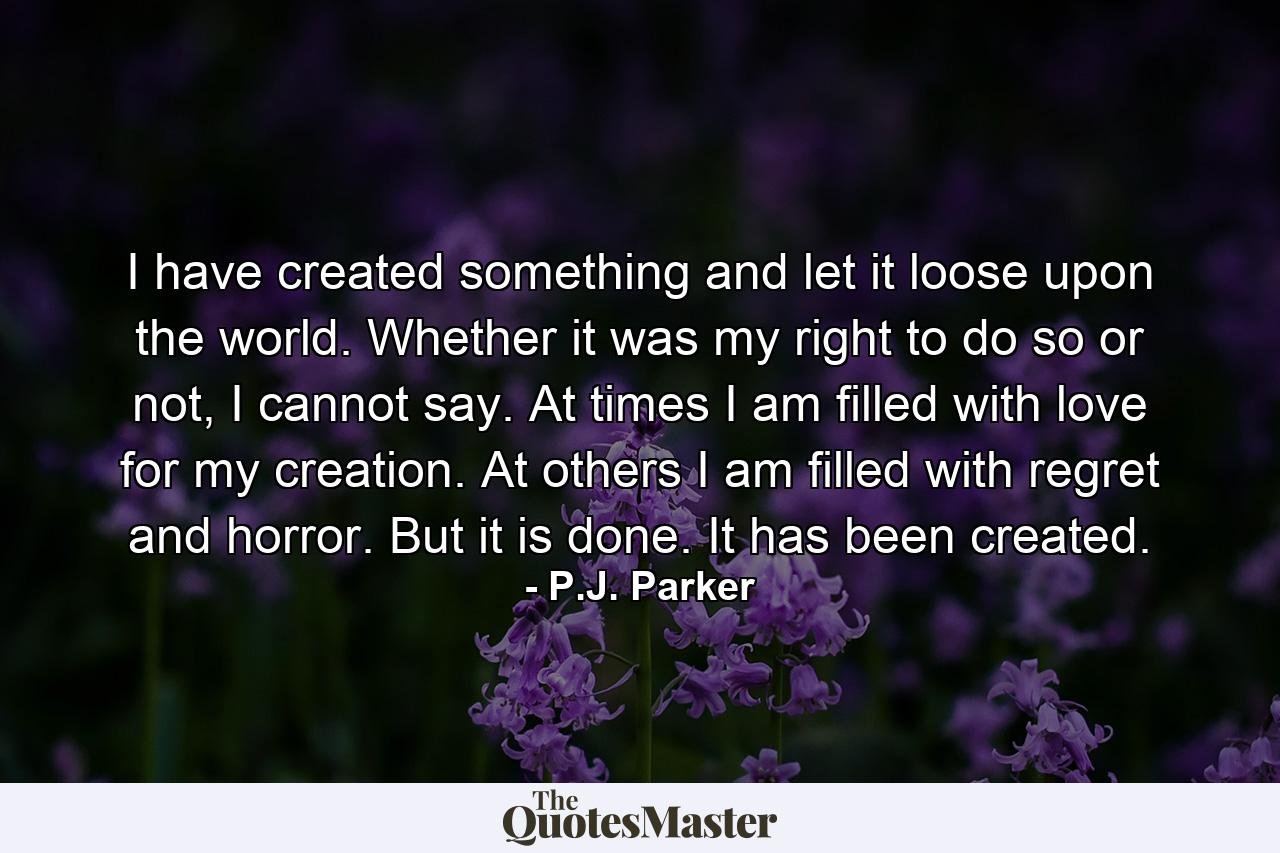 I have created something and let it loose upon the world. Whether it was my right to do so or not, I cannot say. At times I am filled with love for my creation. At others I am filled with regret and horror. But it is done. It has been created. - Quote by P.J. Parker