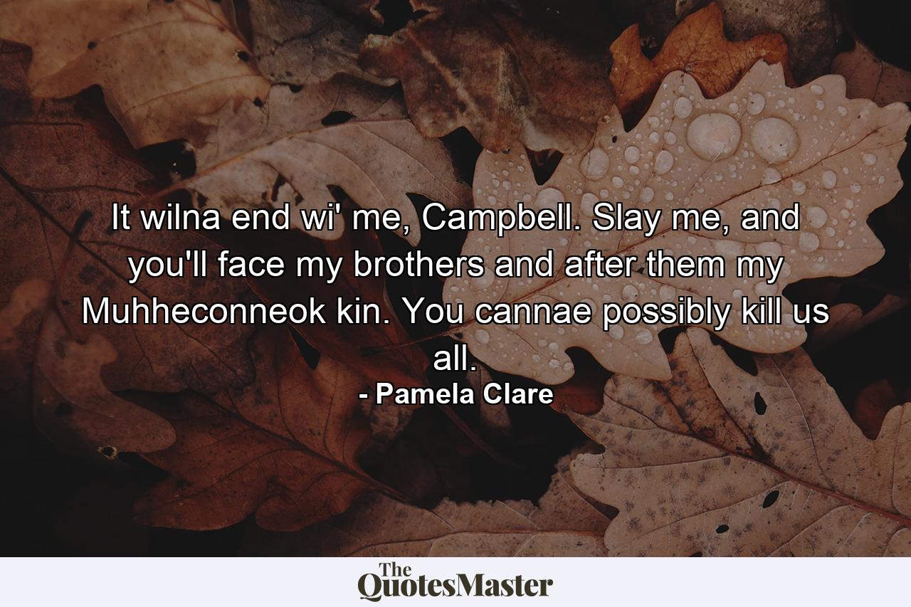 It wilna end wi' me, Campbell. Slay me, and you'll face my brothers and after them my Muhheconneok kin. You cannae possibly kill us all. - Quote by Pamela Clare