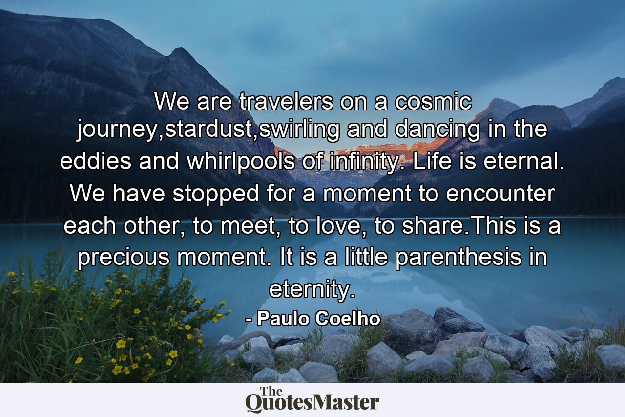 We are travelers on a cosmic journey,stardust,swirling and dancing in the eddies and whirlpools of infinity. Life is eternal. We have stopped for a moment to encounter each other, to meet, to love, to share.This is a precious moment. It is a little parenthesis in eternity. - Quote by Paulo Coelho