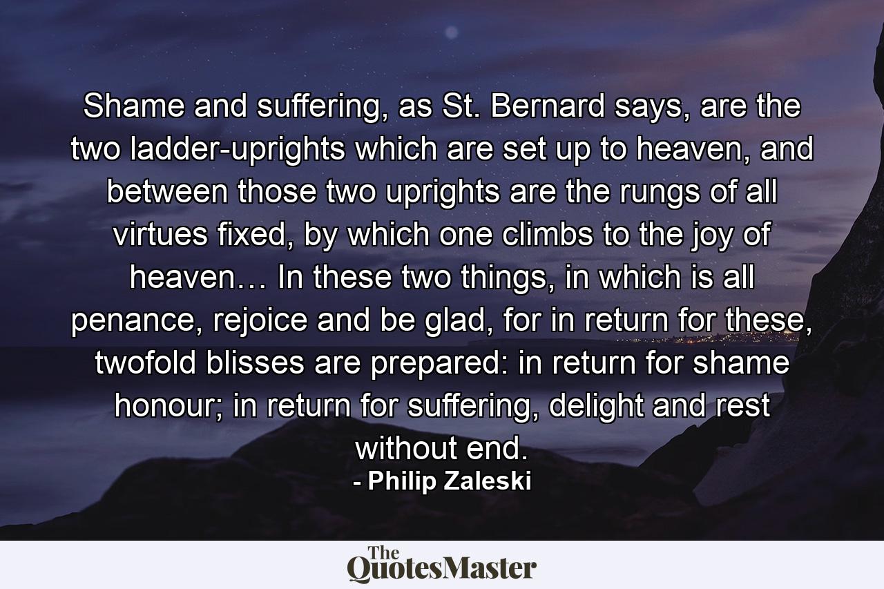 Shame and suffering, as St. Bernard says, are the two ladder-uprights which are set up to heaven, and between those two uprights are the rungs of all virtues fixed, by which one climbs to the joy of heaven… In these two things, in which is all penance, rejoice and be glad, for in return for these, twofold blisses are prepared: in return for shame honour; in return for suffering, delight and rest without end. - Quote by Philip Zaleski