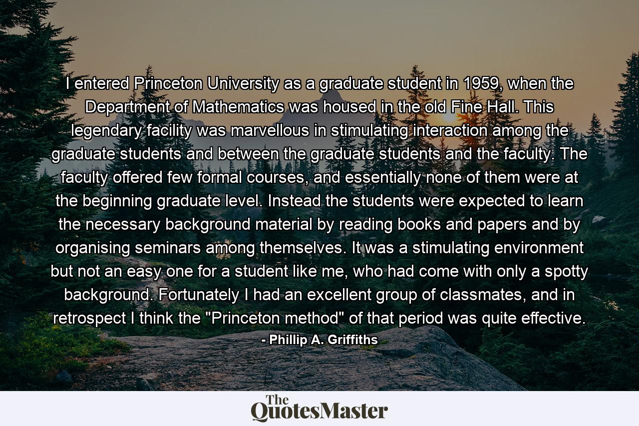 I entered Princeton University as a graduate student in 1959, when the Department of Mathematics was housed in the old Fine Hall. This legendary facility was marvellous in stimulating interaction among the graduate students and between the graduate students and the faculty. The faculty offered few formal courses, and essentially none of them were at the beginning graduate level. Instead the students were expected to learn the necessary background material by reading books and papers and by organising seminars among themselves. It was a stimulating environment but not an easy one for a student like me, who had come with only a spotty background. Fortunately I had an excellent group of classmates, and in retrospect I think the 