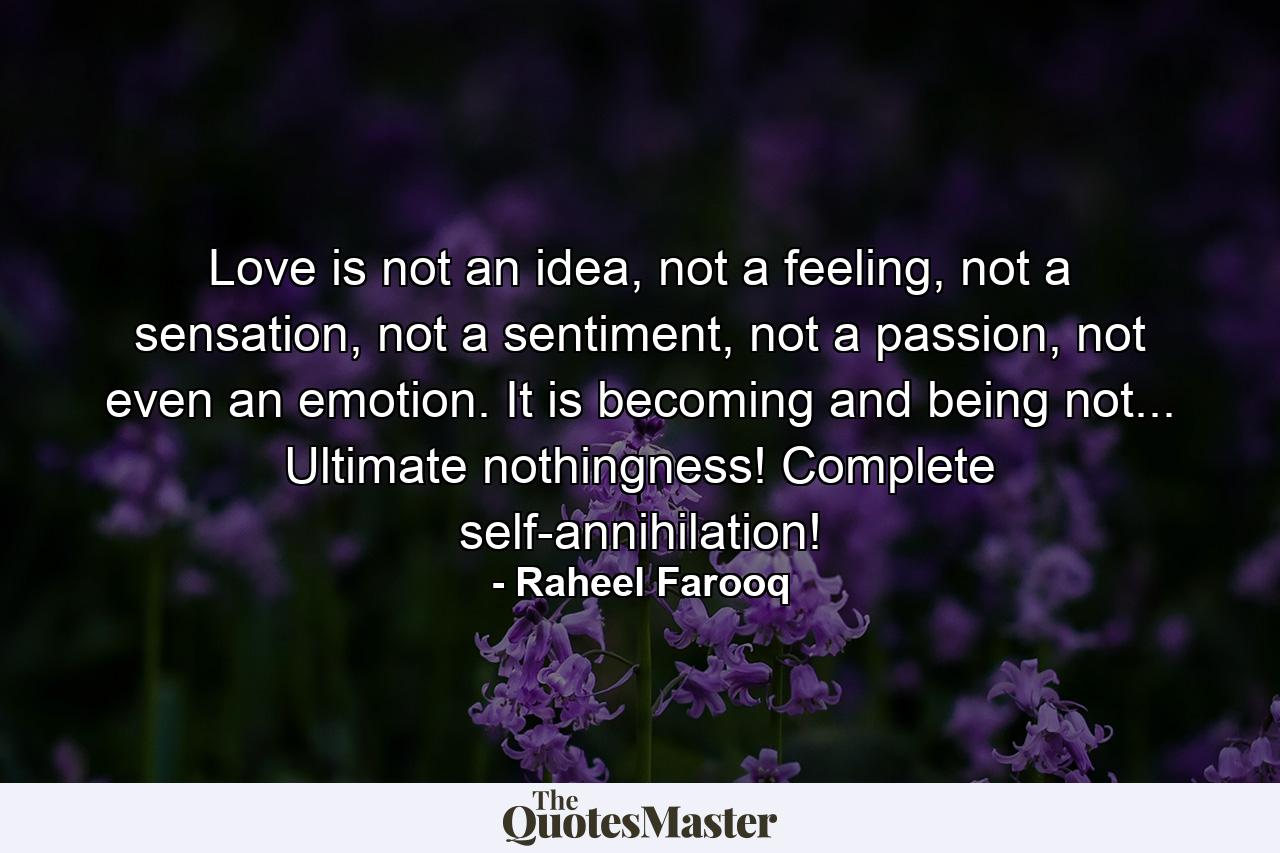 Love is not an idea, not a feeling, not a sensation, not a sentiment, not a passion, not even an emotion. It is becoming and being not... Ultimate nothingness! Complete self-annihilation! - Quote by Raheel Farooq