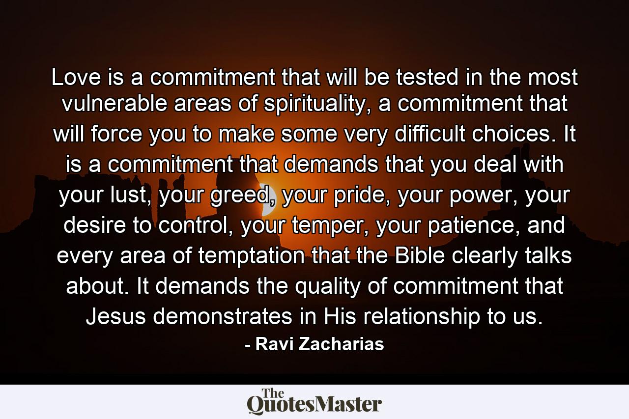 Love is a commitment that will be tested in the most vulnerable areas of spirituality, a commitment that will force you to make some very difficult choices. It is a commitment that demands that you deal with your lust, your greed, your pride, your power, your desire to control, your temper, your patience, and every area of temptation that the Bible clearly talks about. It demands the quality of commitment that Jesus demonstrates in His relationship to us. - Quote by Ravi Zacharias