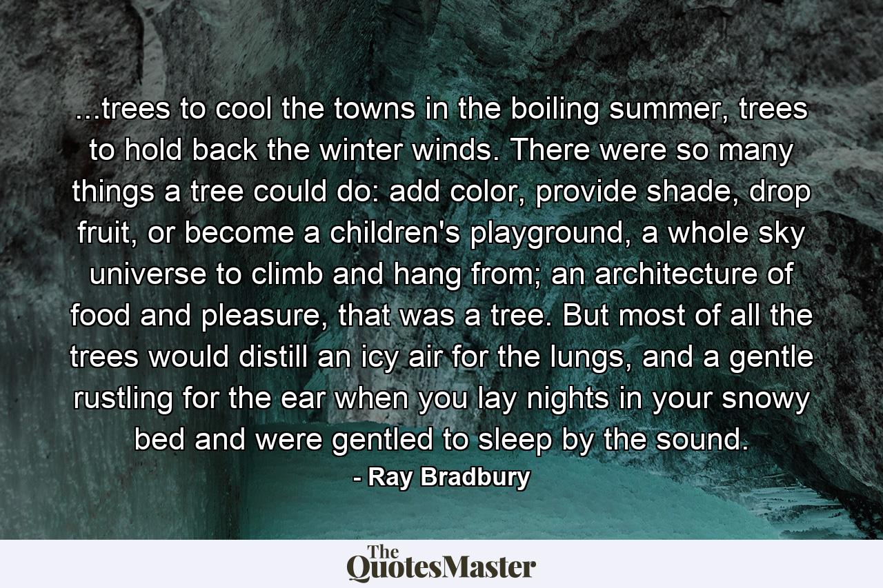 ...trees to cool the towns in the boiling summer, trees to hold back the winter winds. There were so many things a tree could do: add color, provide shade, drop fruit, or become a children's playground, a whole sky universe to climb and hang from; an architecture of food and pleasure, that was a tree. But most of all the trees would distill an icy air for the lungs, and a gentle rustling for the ear when you lay nights in your snowy bed and were gentled to sleep by the sound. - Quote by Ray Bradbury