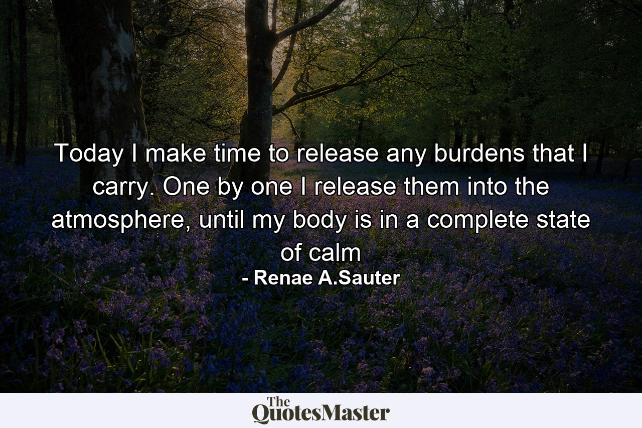 Today I make time to release any burdens that I carry. One by one I release them into the atmosphere, until my body is in a complete state of calm - Quote by Renae A.Sauter