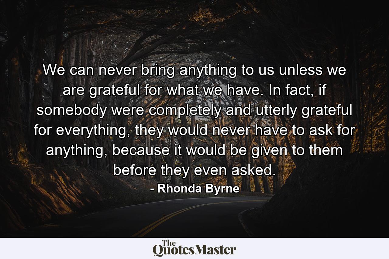 We can never bring anything to us unless we are grateful for what we have. In fact, if somebody were completely and utterly grateful for everything, they would never have to ask for anything, because it would be given to them before they even asked. - Quote by Rhonda Byrne