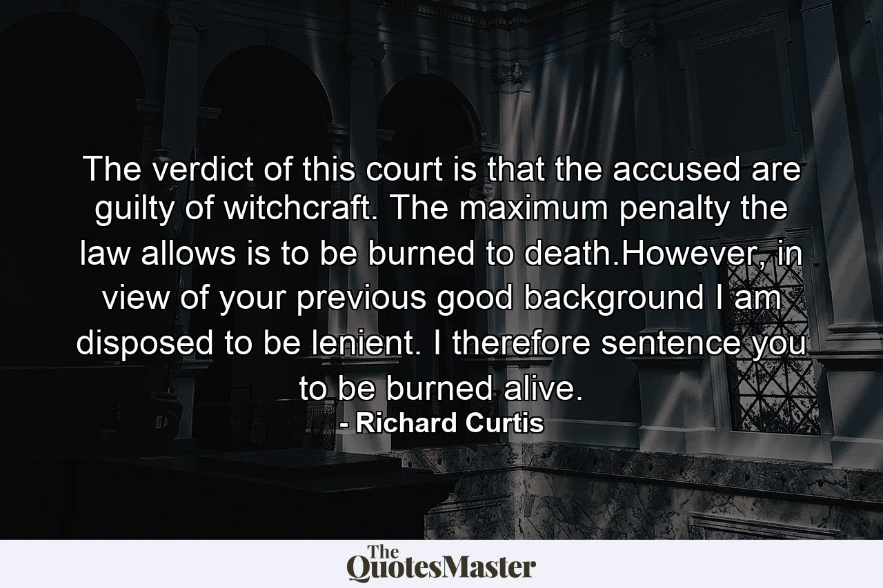 The verdict of this court is that the accused are guilty of witchcraft. The maximum penalty the law allows is to be burned to death.However, in view of your previous good background I am disposed to be lenient. I therefore sentence you to be burned alive. - Quote by Richard Curtis