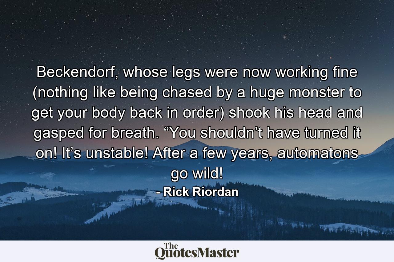 Beckendorf, whose legs were now working fine (nothing like being chased by a huge monster to get your body back in order) shook his head and gasped for breath. “You shouldn’t have turned it on! It’s unstable! After a few years, automatons go wild! - Quote by Rick Riordan