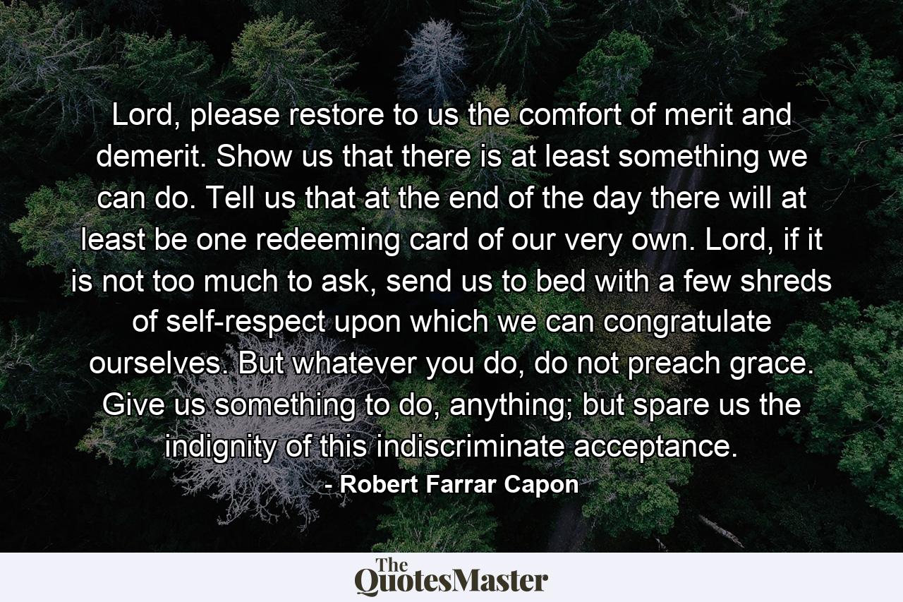 Lord, please restore to us the comfort of merit and demerit. Show us that there is at least something we can do. Tell us that at the end of the day there will at least be one redeeming card of our very own. Lord, if it is not too much to ask, send us to bed with a few shreds of self-respect upon which we can congratulate ourselves. But whatever you do, do not preach grace. Give us something to do, anything; but spare us the indignity of this indiscriminate acceptance. - Quote by Robert Farrar Capon