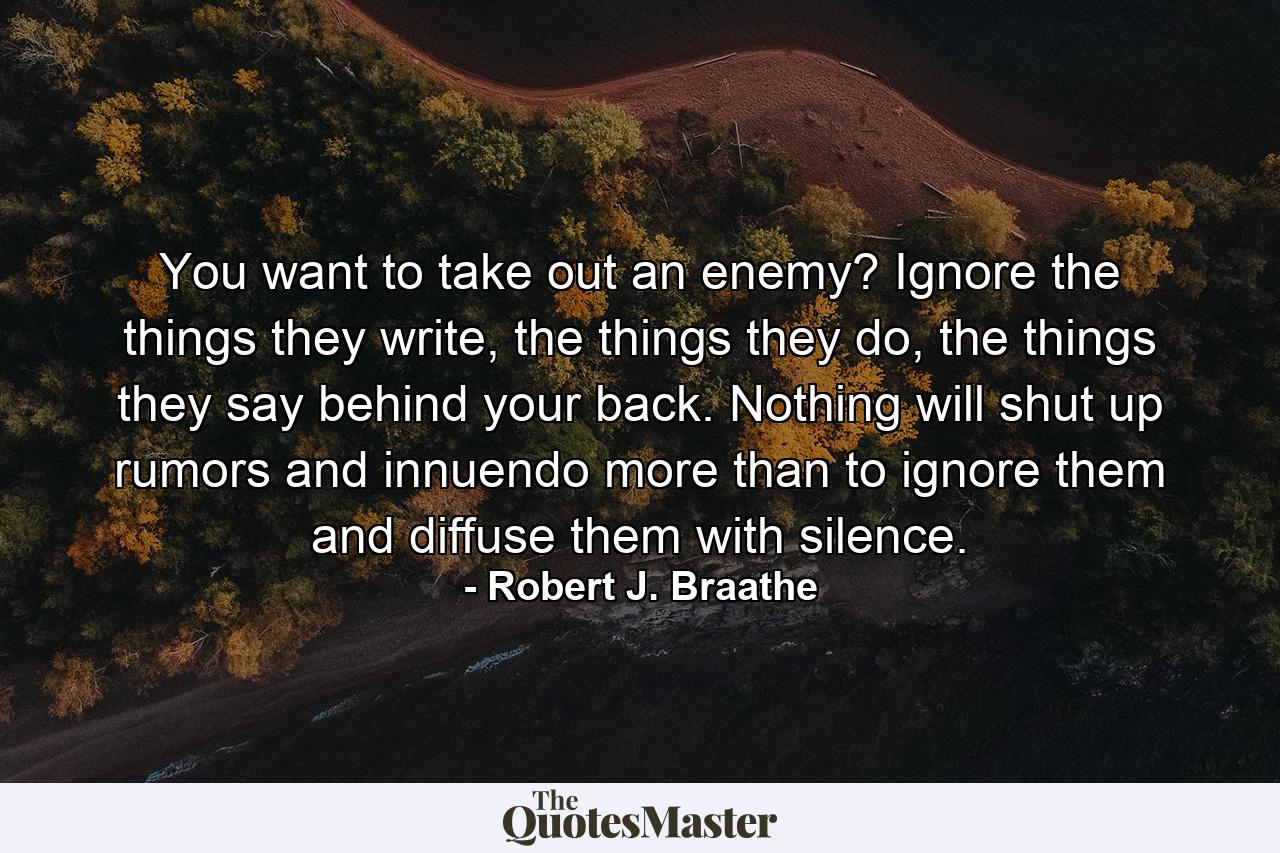 You want to take out an enemy? Ignore the things they write, the things they do, the things they say behind your back. Nothing will shut up rumors and innuendo more than to ignore them and diffuse them with silence. - Quote by Robert J. Braathe