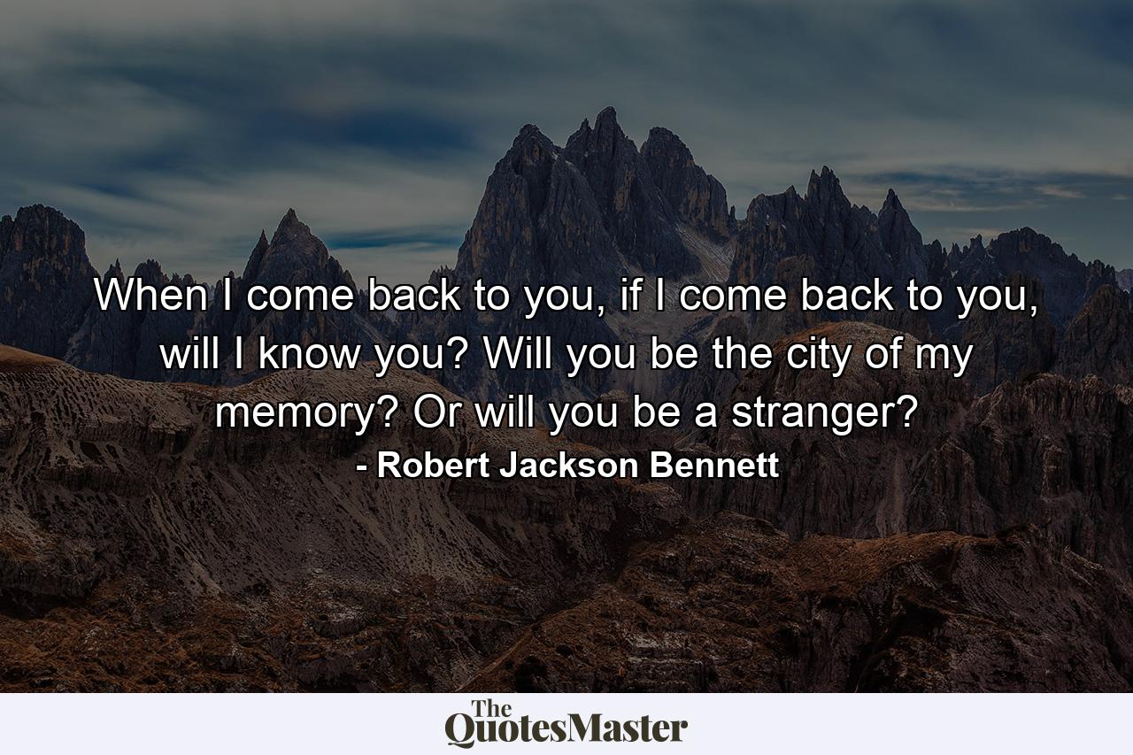 When I come back to you, if I come back to you, will I know you? Will you be the city of my memory? Or will you be a stranger? - Quote by Robert Jackson Bennett