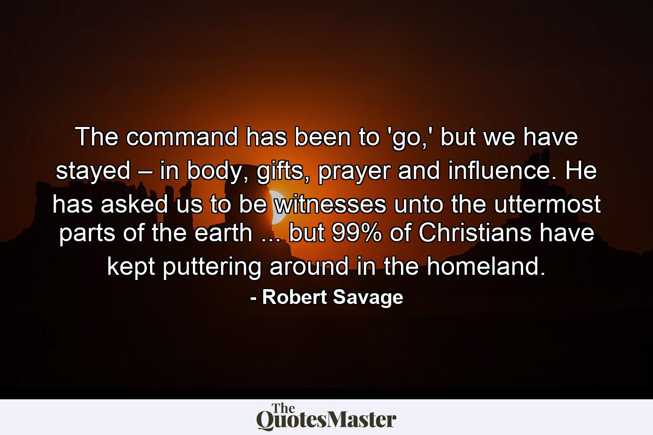 The command has been to 'go,' but we have stayed – in body, gifts, prayer and influence. He has asked us to be witnesses unto the uttermost parts of the earth ... but 99% of Christians have kept puttering around in the homeland. - Quote by Robert Savage