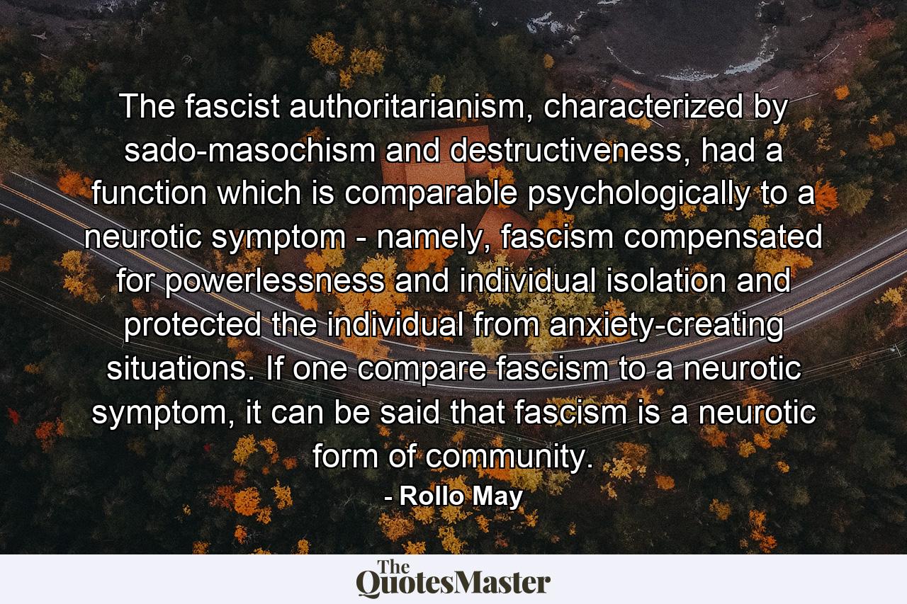 The fascist authoritarianism, characterized by sado-masochism and destructiveness, had a function which is comparable psychologically to a neurotic symptom - namely, fascism compensated for powerlessness and individual isolation and protected the individual from anxiety-creating situations. If one compare fascism to a neurotic symptom, it can be said that fascism is a neurotic form of community. - Quote by Rollo May