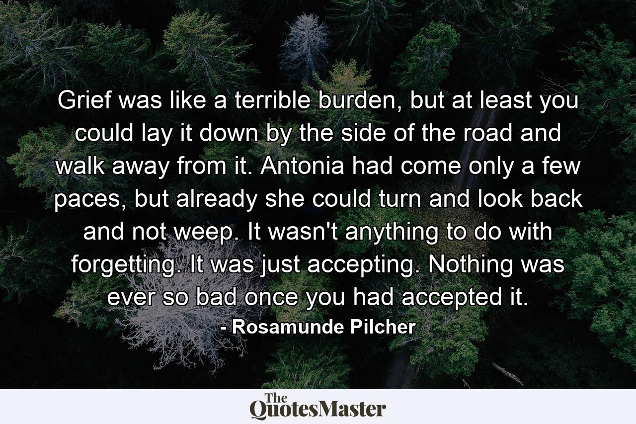 Grief was like a terrible burden, but at least you could lay it down by the side of the road and walk away from it. Antonia had come only a few paces, but already she could turn and look back and not weep. It wasn't anything to do with forgetting. It was just accepting. Nothing was ever so bad once you had accepted it. - Quote by Rosamunde Pilcher