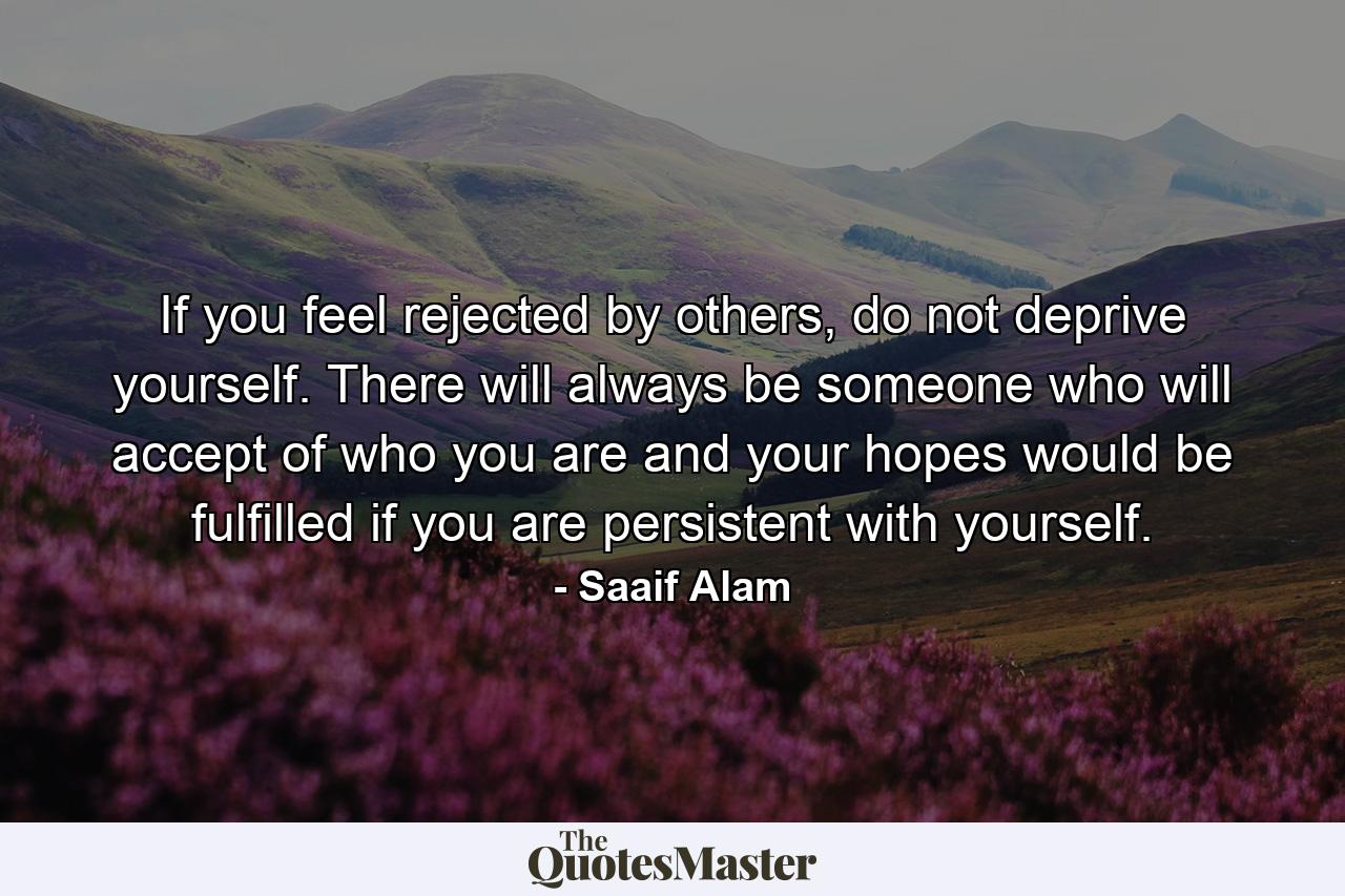 If you feel rejected by others, do not deprive yourself. There will always be someone who will accept of who you are and your hopes would be fulfilled if you are persistent with yourself. - Quote by Saaif Alam