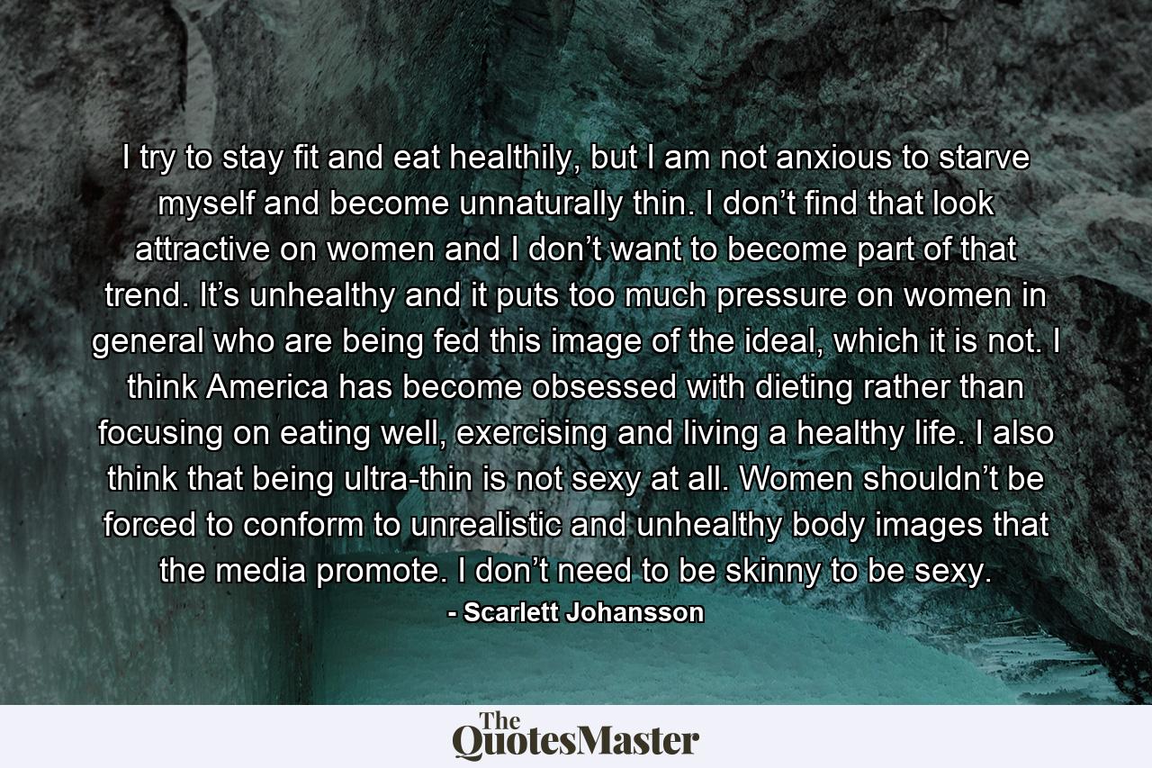 I try to stay fit and eat healthily, but I am not anxious to starve myself and become unnaturally thin. I don’t find that look attractive on women and I don’t want to become part of that trend. It’s unhealthy and it puts too much pressure on women in general who are being fed this image of the ideal, which it is not. I think America has become obsessed with dieting rather than focusing on eating well, exercising and living a healthy life. I also think that being ultra-thin is not sexy at all. Women shouldn’t be forced to conform to unrealistic and unhealthy body images that the media promote. I don’t need to be skinny to be sexy. - Quote by Scarlett Johansson