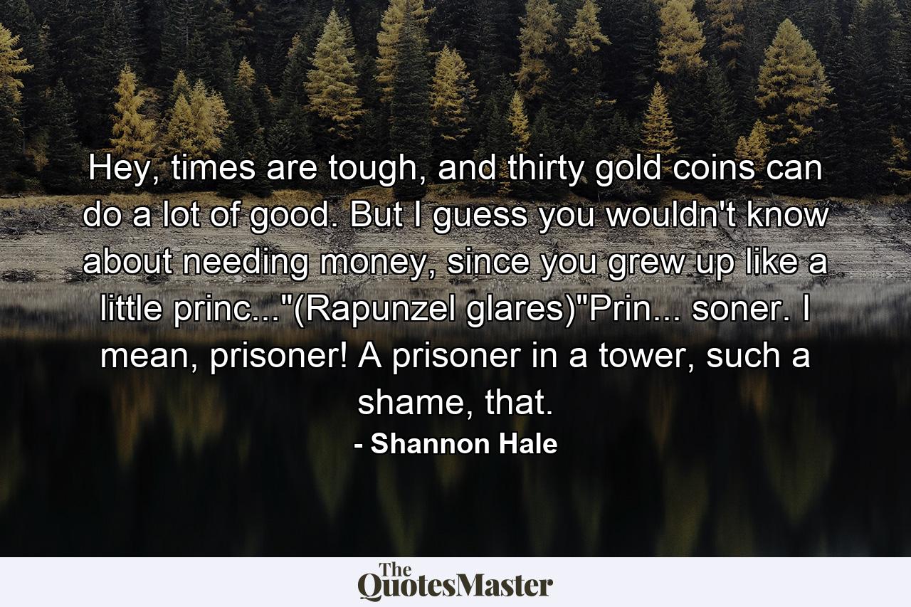 Hey, times are tough, and thirty gold coins can do a lot of good. But I guess you wouldn't know about needing money, since you grew up like a little princ...