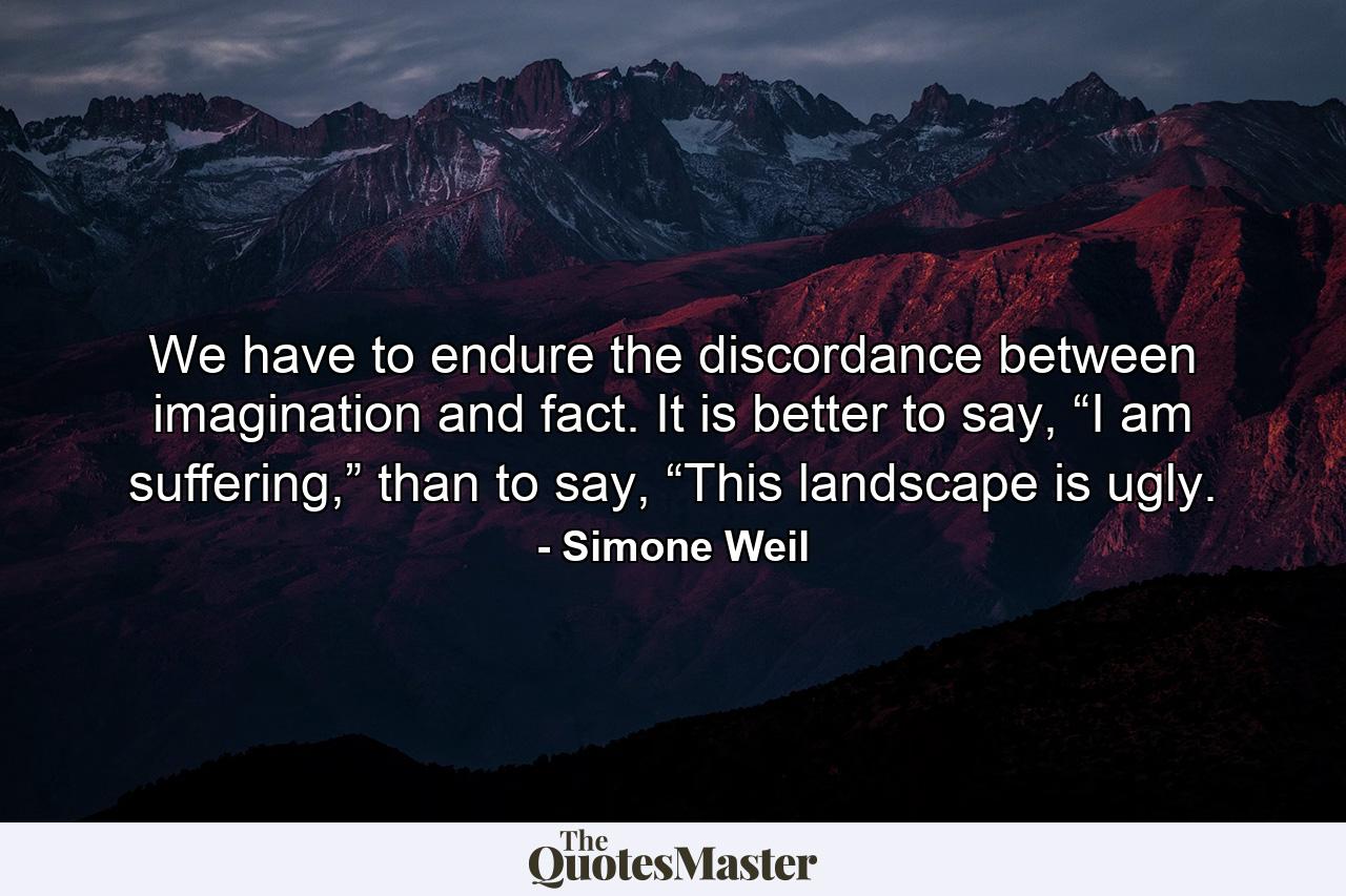 We have to endure the discordance between imagination and fact. It is better to say, “I am suffering,” than to say, “This landscape is ugly. - Quote by Simone Weil