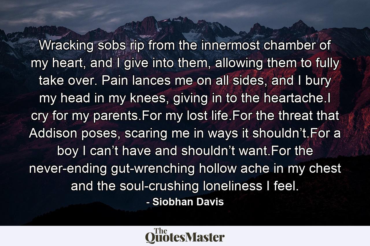 Wracking sobs rip from the innermost chamber of my heart, and I give into them, allowing them to fully take over. Pain lances me on all sides, and I bury my head in my knees, giving in to the heartache.I cry for my parents.For my lost life.For the threat that Addison poses, scaring me in ways it shouldn’t.For a boy I can’t have and shouldn’t want.For the never-ending gut-wrenching hollow ache in my chest and the soul-crushing loneliness I feel. - Quote by Siobhan Davis