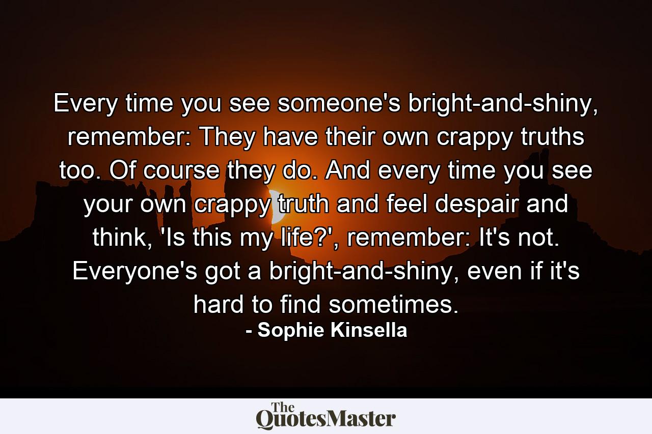 Every time you see someone's bright-and-shiny, remember: They have their own crappy truths too. Of course they do. And every time you see your own crappy truth and feel despair and think, 'Is this my life?', remember: It's not. Everyone's got a bright-and-shiny, even if it's hard to find sometimes. - Quote by Sophie Kinsella