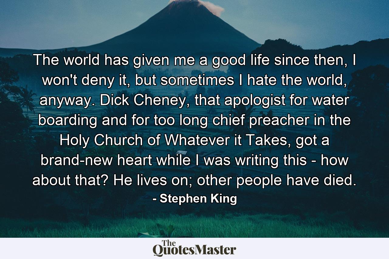 The world has given me a good life since then, I won't deny it, but sometimes I hate the world, anyway. Dick Cheney, that apologist for water boarding and for too long chief preacher in the Holy Church of Whatever it Takes, got a brand-new heart while I was writing this - how about that? He lives on; other people have died. - Quote by Stephen King