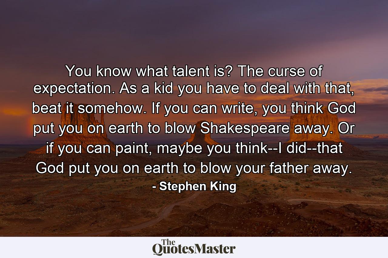 You know what talent is? The curse of expectation. As a kid you have to deal with that, beat it somehow. If you can write, you think God put you on earth to blow Shakespeare away. Or if you can paint, maybe you think--I did--that God put you on earth to blow your father away. - Quote by Stephen King