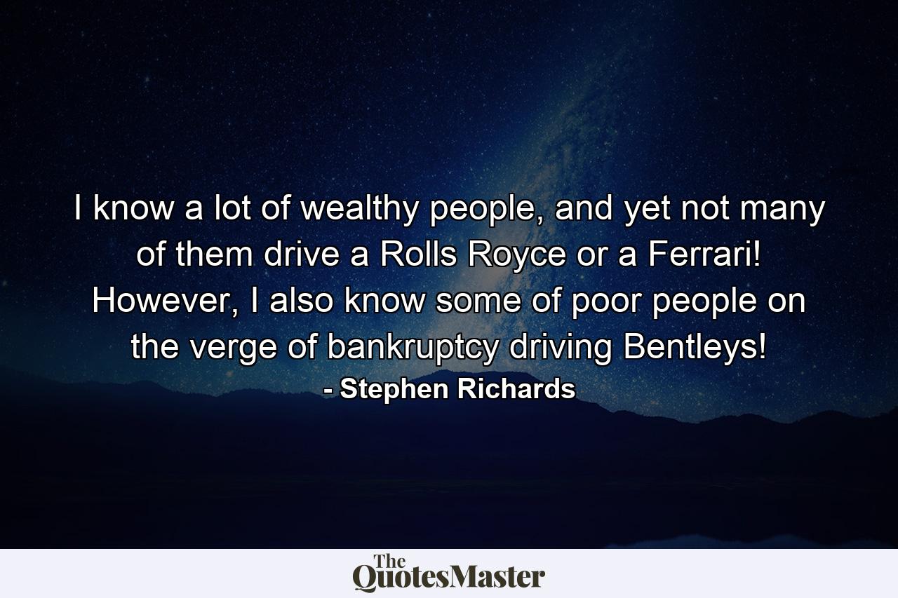 I know a lot of wealthy people, and yet not many of them drive a Rolls Royce or a Ferrari! However, I also know some of poor people on the verge of bankruptcy driving Bentleys! - Quote by Stephen Richards