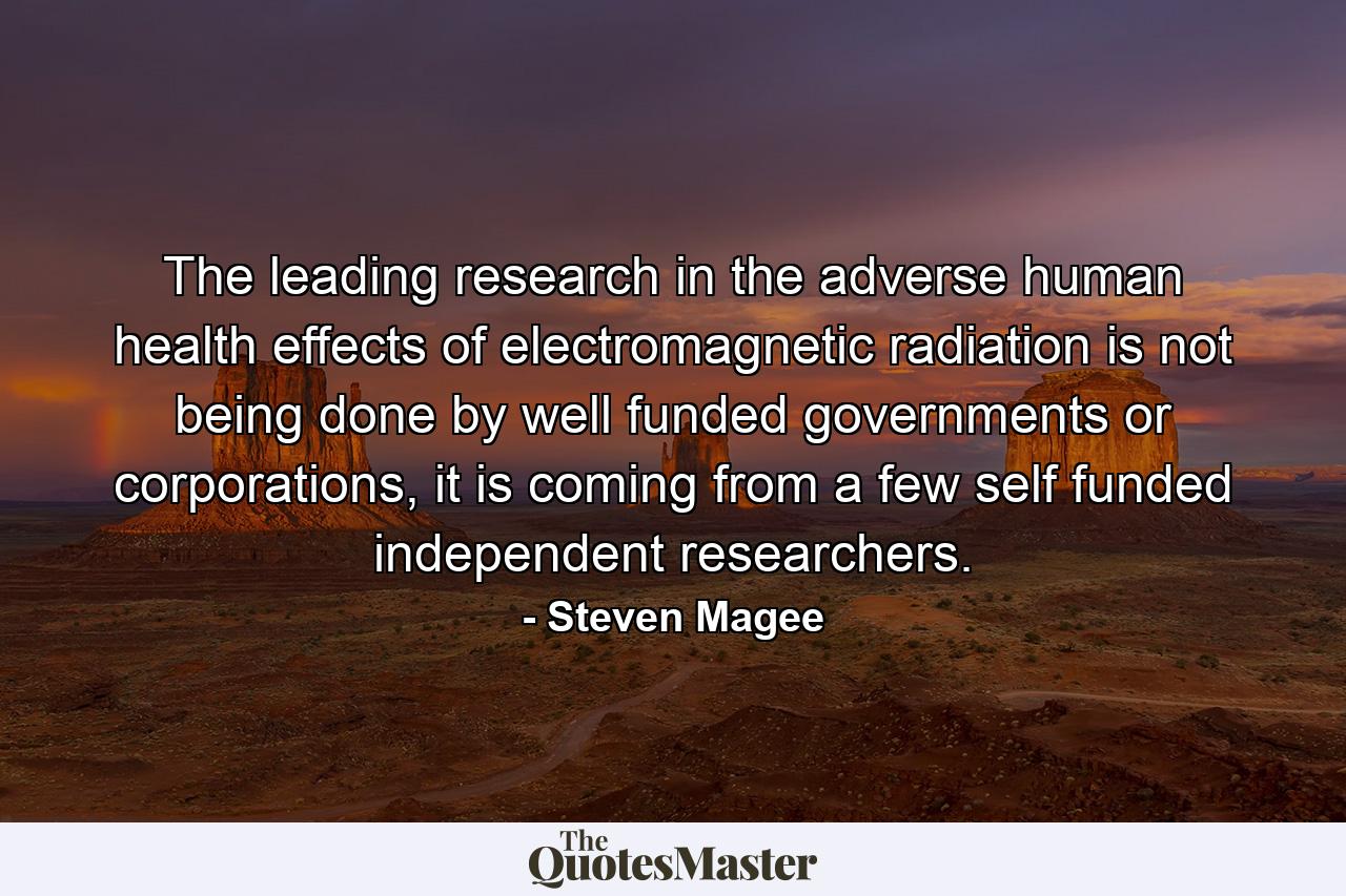 The leading research in the adverse human health effects of electromagnetic radiation is not being done by well funded governments or corporations, it is coming from a few self funded independent researchers. - Quote by Steven Magee