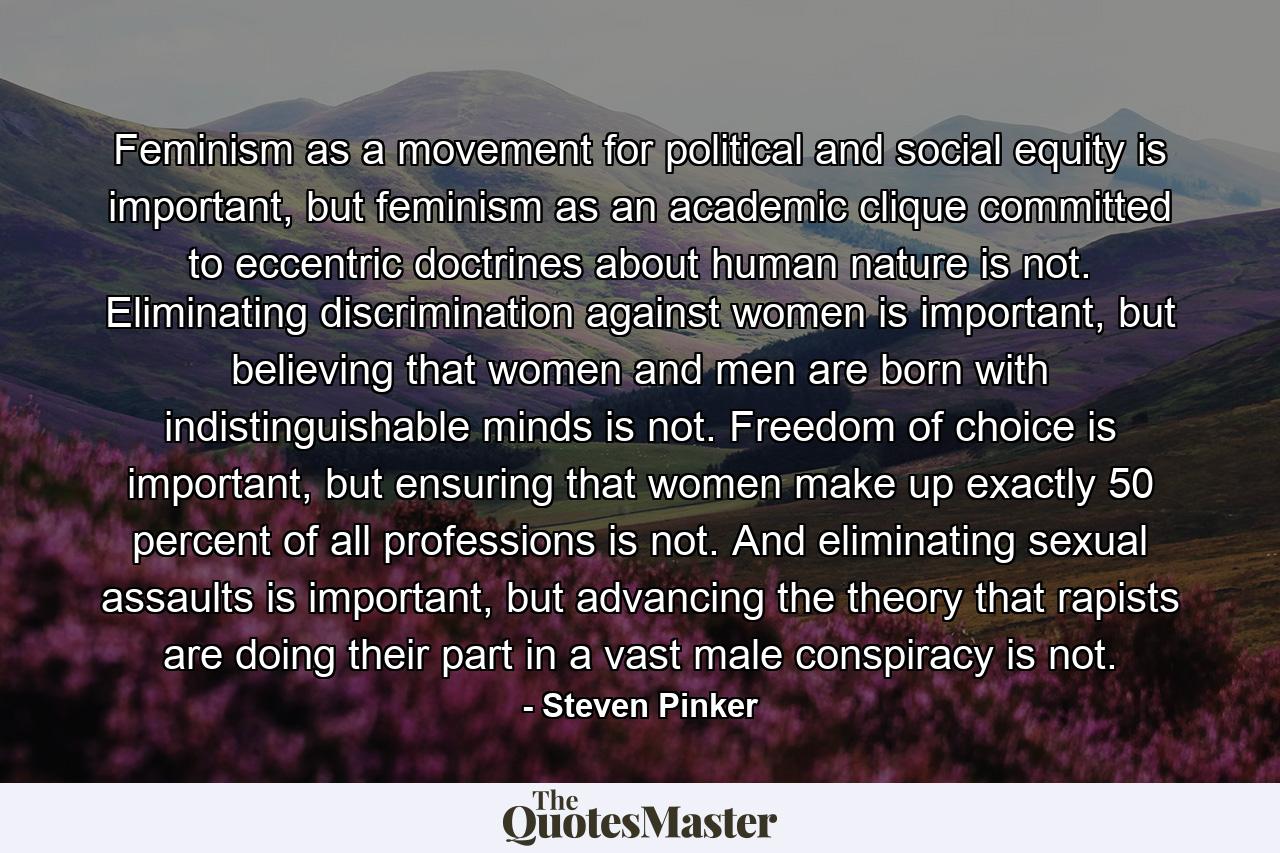 Feminism as a movement for political and social equity is important, but feminism as an academic clique committed to eccentric doctrines about human nature is not. Eliminating discrimination against women is important, but believing that women and men are born with indistinguishable minds is not. Freedom of choice is important, but ensuring that women make up exactly 50 percent of all professions is not. And eliminating sexual assaults is important, but advancing the theory that rapists are doing their part in a vast male conspiracy is not. - Quote by Steven Pinker