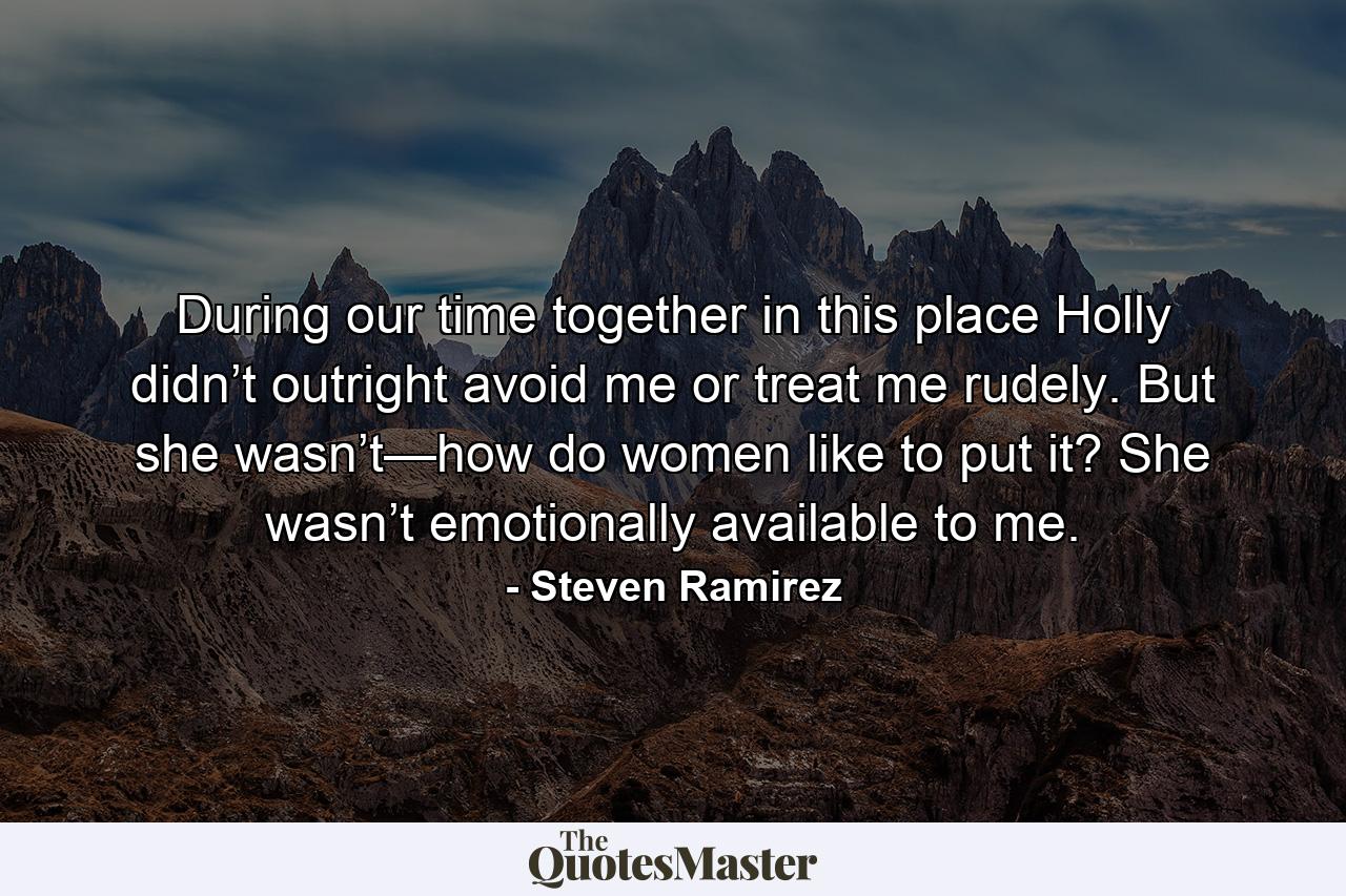 During our time together in this place Holly didn’t outright avoid me or treat me rudely. But she wasn’t—how do women like to put it? She wasn’t emotionally available to me. - Quote by Steven Ramirez