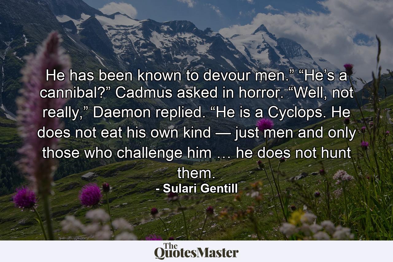 He has been known to devour men.” “He’s a cannibal?” Cadmus asked in horror. “Well, not really,” Daemon replied. “He is a Cyclops. He does not eat his own kind — just men and only those who challenge him … he does not hunt them. - Quote by Sulari Gentill