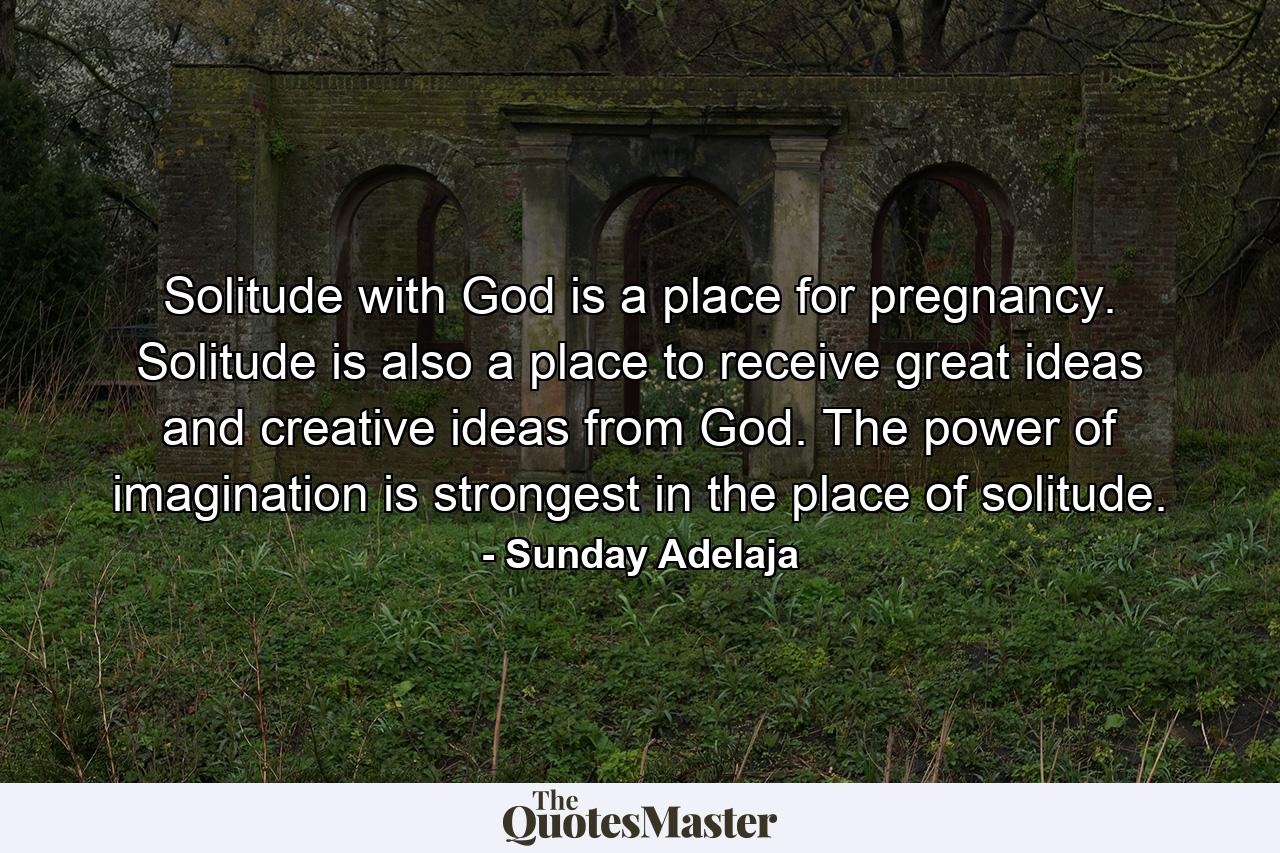 Solitude with God is a place for pregnancy. Solitude is also a place to receive great ideas and creative ideas from God. The power of imagination is strongest in the place of solitude. - Quote by Sunday Adelaja