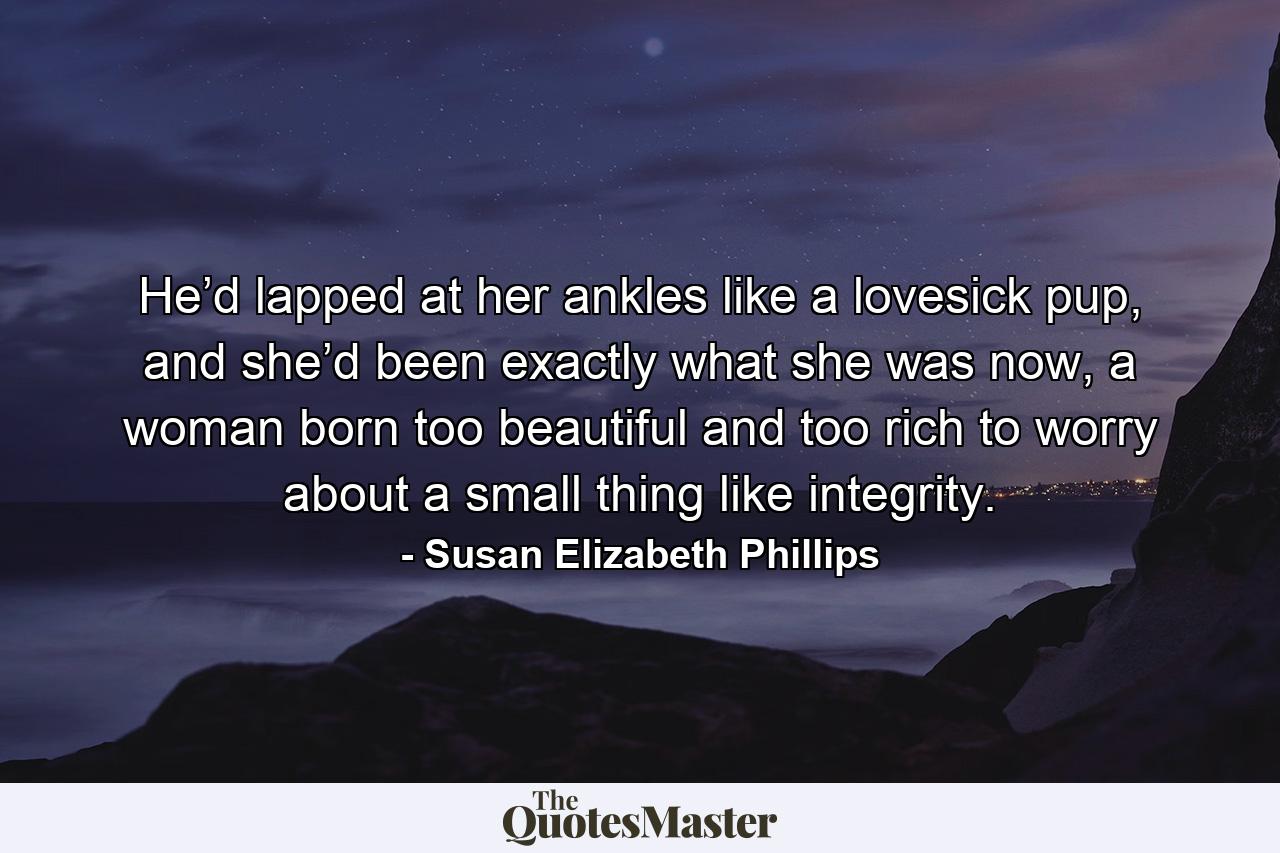 He’d lapped at her ankles like a lovesick pup, and she’d been exactly what she was now, a woman born too beautiful and too rich to worry about a small thing like integrity. - Quote by Susan Elizabeth Phillips