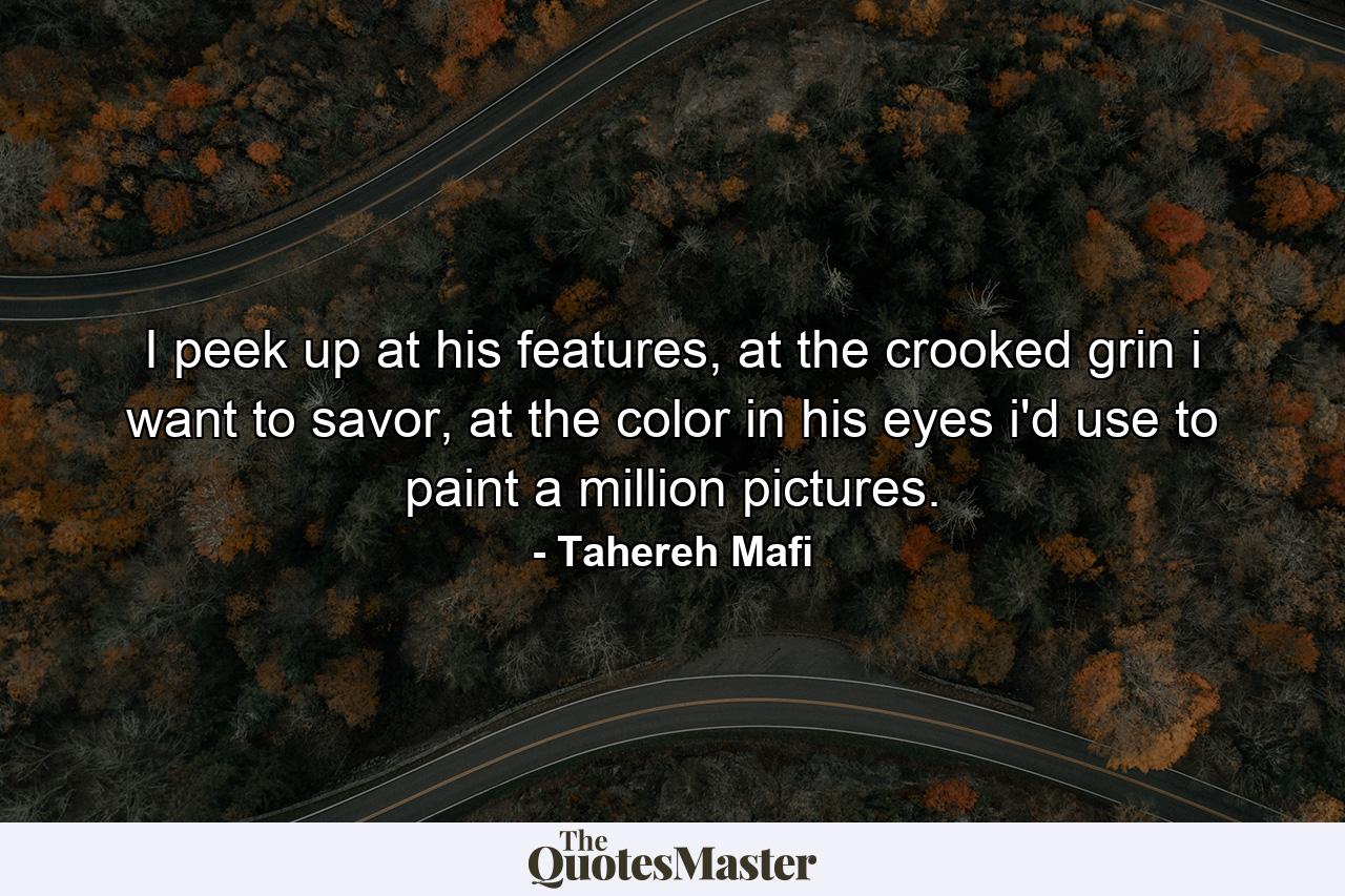 I peek up at his features, at the crooked grin i want to savor, at the color in his eyes i'd use to paint a million pictures. - Quote by Tahereh Mafi