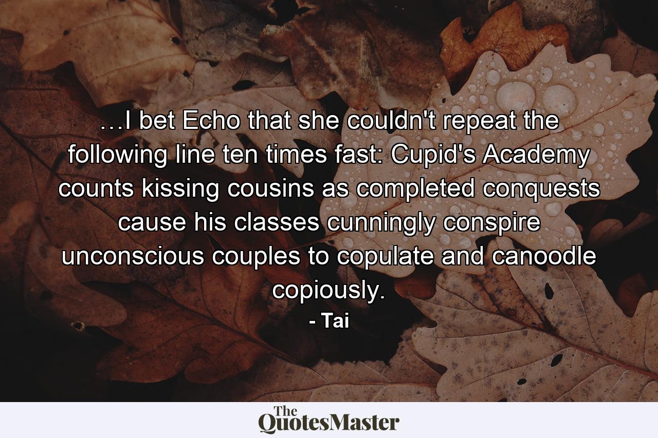 …I bet Echo that she couldn't repeat the following line ten times fast: Cupid's Academy counts kissing cousins as completed conquests cause his classes cunningly conspire unconscious couples to copulate and canoodle copiously. - Quote by Tai