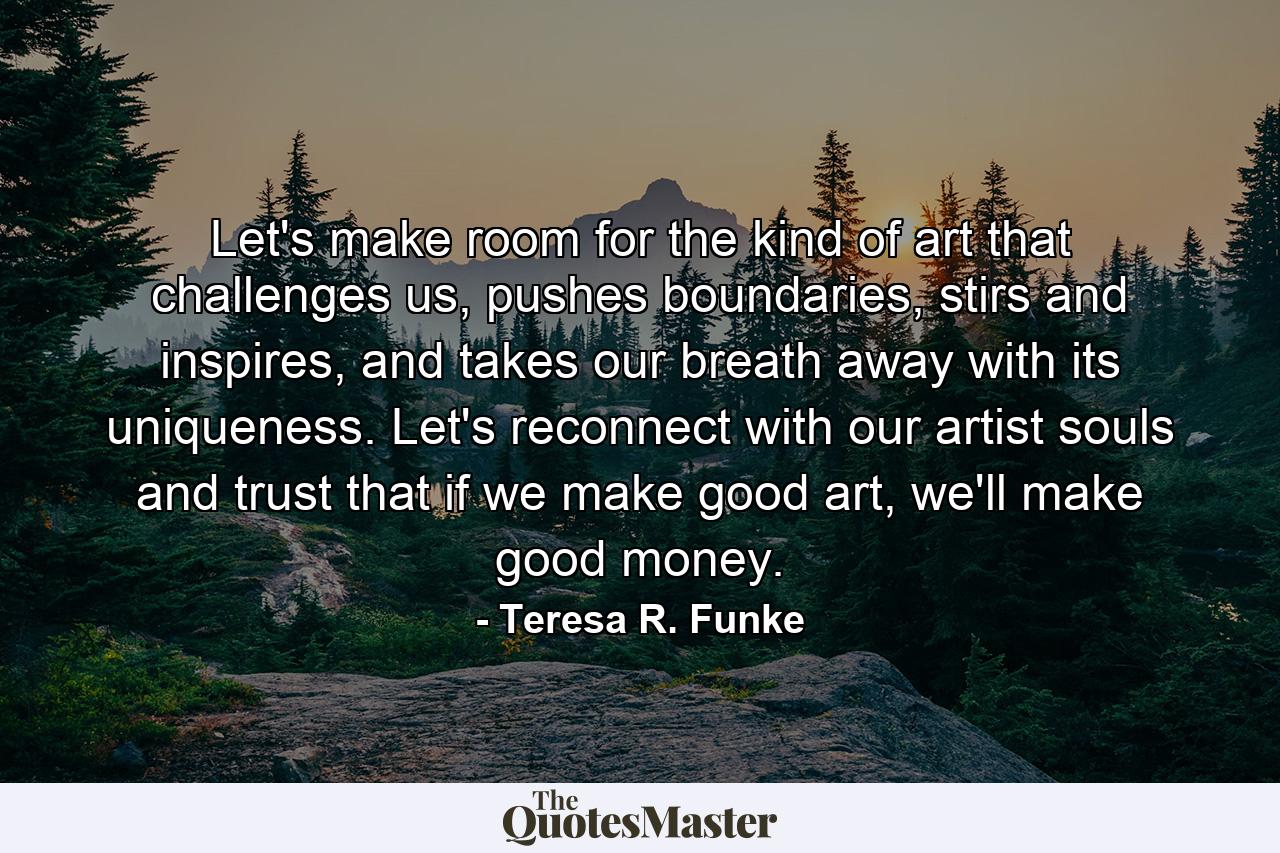 Let's make room for the kind of art that challenges us, pushes boundaries, stirs and inspires, and takes our breath away with its uniqueness. Let's reconnect with our artist souls and trust that if we make good art, we'll make good money. - Quote by Teresa R. Funke