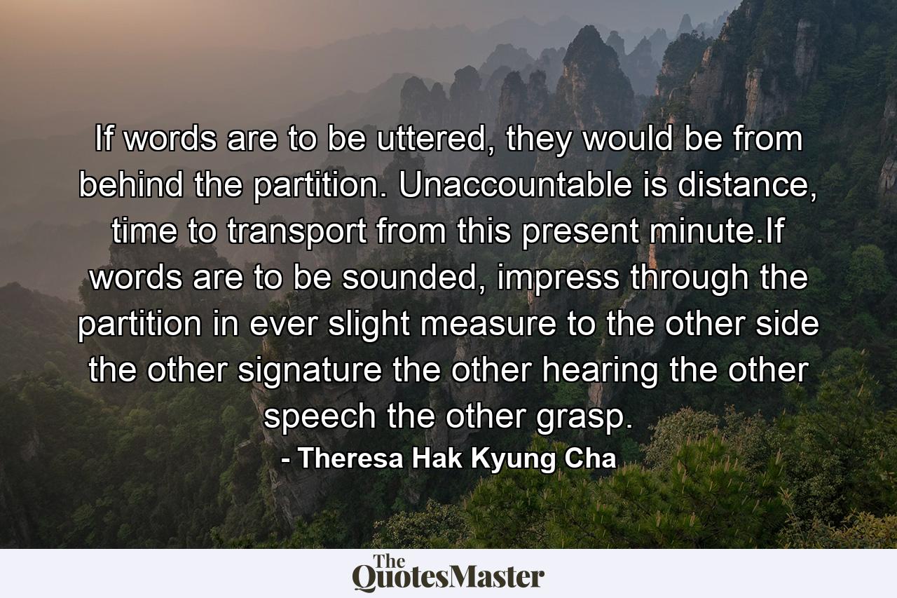 If words are to be uttered, they would be from behind the partition. Unaccountable is distance, time to transport from this present minute.If words are to be sounded, impress through the partition in ever slight measure to the other side the other signature the other hearing the other speech the other grasp. - Quote by Theresa Hak Kyung Cha