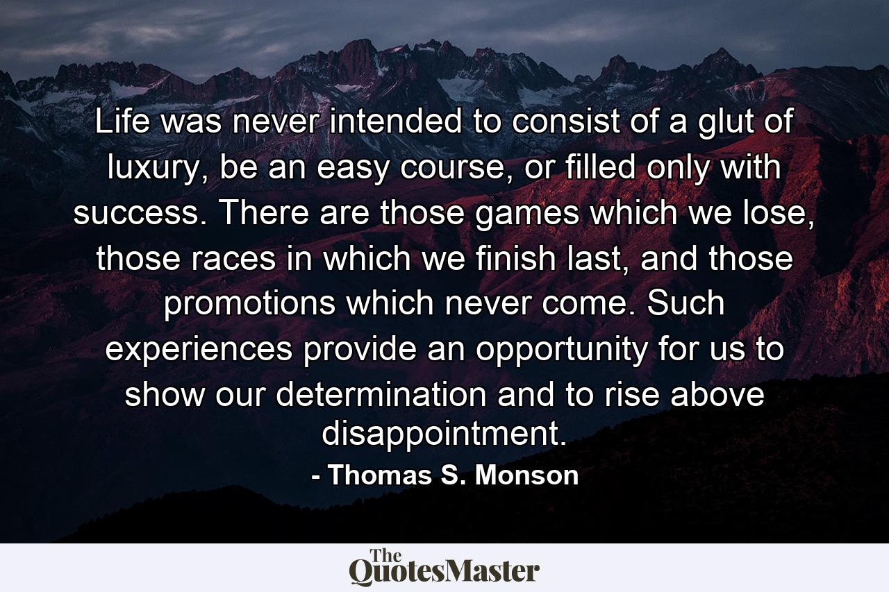 Life was never intended to consist of a glut of luxury, be an easy course, or filled only with success. There are those games which we lose, those races in which we finish last, and those promotions which never come. Such experiences provide an opportunity for us to show our determination and to rise above disappointment. - Quote by Thomas S. Monson